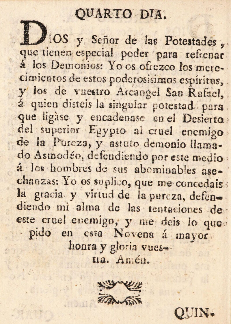 Dios y señor de las Potestades,, que lieneo especial poder para reftenac á los Detnonics: Yo os oñezco ios mere- cirnieGíos de estos poderosísimos espíritus, y ios de vuestro Arcángel San Rafael, 2 quien disteis la gin^^ular potestad para que ligase y encadenase en el Desierta del superior Egypto al cruel enemigo do la Pureza, y astuto demonio llama- do A smodéoj defendiendo por este medio á los hombres da sus abominables ase- chanzas: Yo os sijph\:Oj que me concedáis s la gracia y virtud de la pureza, defen- diendo mi alma de las tentaciones de ■ este cruel enemigo, y me deis lo que ■ pido en esta N^ovena á mayor honra y gloria vucs-- iia. Auiéü. QUIN.