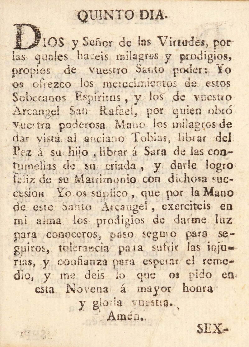 Dios y Señor de las Virtudes, por las (guales ha.:eis milagros y prodigios, propios de vucsívo Saoto poder; io os ofrezco los meicciir.iertos de estos Soberanos Espirims , y los ,de vuestro Arcángel San Rafael, por quien obró vue' íra poderosa Mano los milagros de dar vista, rd arsciano Tobías, librar del Pe.z á sa hijo , librar 4 Sara de las coa^ tiiínelks de su criada , y darle logro feliz de su Maudmooio con ditliosa suc- etsiou Yo.os sutiitco , cjue por !a Mano de esie oanto Atcaagel , exerciteis ea Olí aima, los prodigios de darme luz para conoceros , paso seguí o para se- guiros, toleraíicia paia subir las ioju-* rias, y confianza para espetar el reme- dio, y me deis io que os pido ea esta Novena á riiayoc honra y glo.-ia viicstsa», Améü.. SEX-