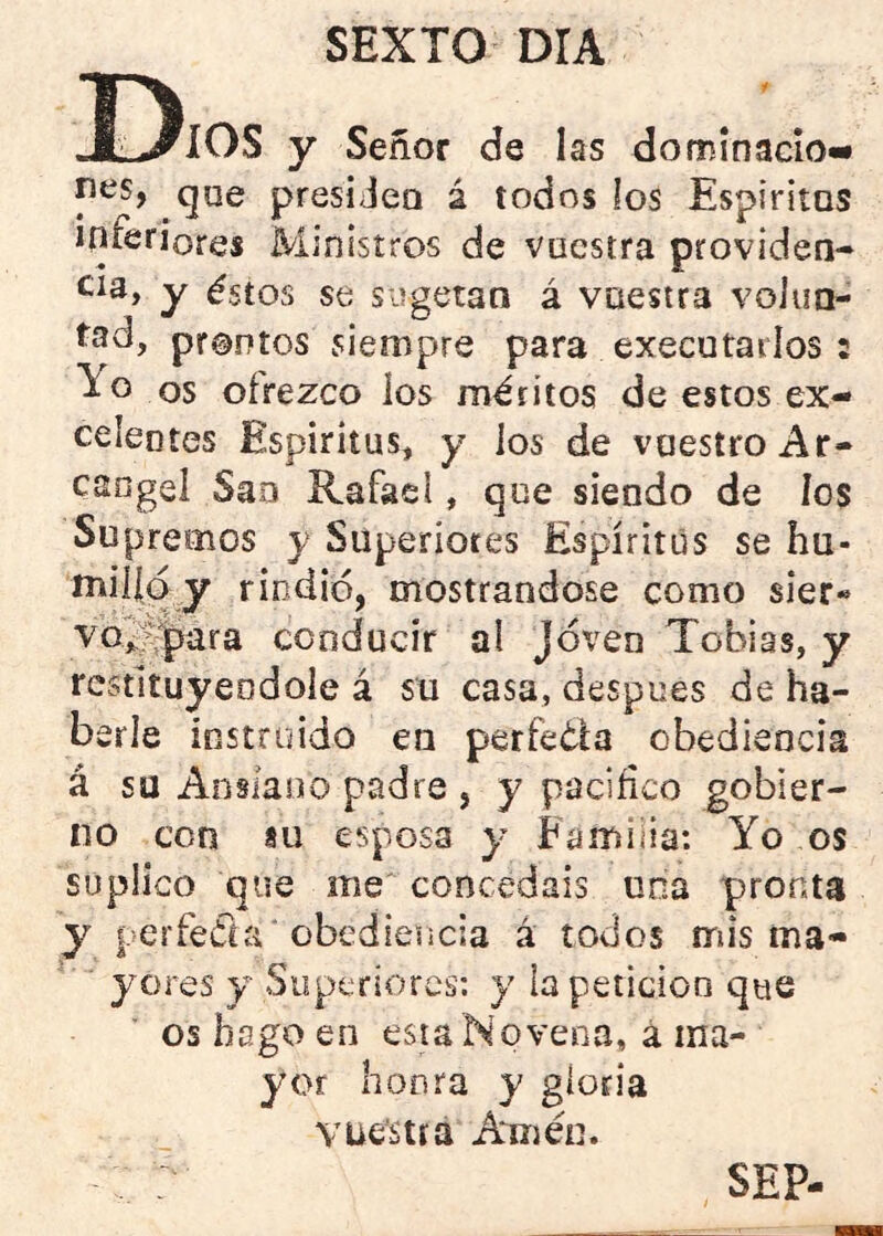 Dios y Señor de las dominacio- nes, que presiJeo á todos los Espiritas inferiores Ministros de vuestra providen- tes, y éstos se siigetan á vuestra voluo- tad, prontos siempre para executarlos : To os ofrezco los méritos de estos ex- celentes Espíritus, y los de vuestro Ar- cángel Sao Rafael, que siendo de los Supremos y Superiores Espíritus se hu- milíq y riodió, mostrándose como sier« vo^ijara conducir ai Joven Tobías, y restituyéndole á su casa, despees de ha- berle instruido en perfeéla obediencia á su Anslaoo padre , y pacifico gobier- no con 8u esposa y Eamiiia: Yo os suplico que me concedáis una pronta y perfeda obediencia á todos mis ma- yores y Superiores: y ia petición que os hago en esta Novena, a ma- yor honra y gloria YUéstíá Amén. : SEP-