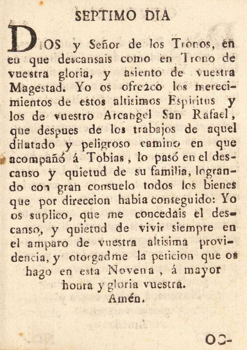 J)iOS y Señor de los Tronos, én eu que descansáis conjo en 1 roño de vuestra gloria, y asiento de Vuestra Magostad. Yo os ofreico le s mereci- mientos de estos alíisimos Espiritus y los de vuestro Arcángel San Rafael, que después de los trabajos de aquel dHatado y peligroso camino en que lÉ acompaño á Tobías, lo pasó en el des- canso y quietud de su familia, logran- do cóv gran conrsüelo todos los bienes que por dirección había conseguido: Yo os suplico, que me concedáis el des» canso, y quietud de vivir siempre en el amparo de vuestra aUisimá provi- dencia, y otorgadme la petición que 08 hago en esta Novena , á mayor honra y gloria vuestra. Améo, 03-