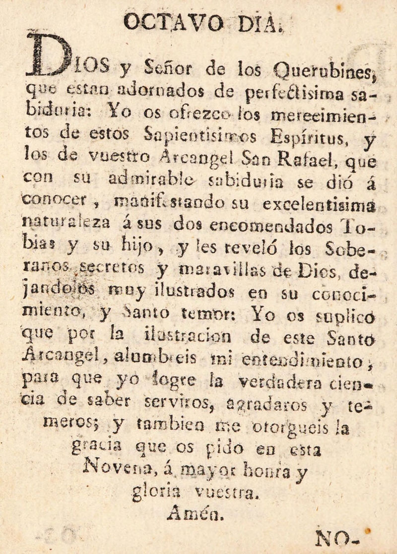 OCTAVO DÍÁi J)iOS y Señor de los O^cirublneSj fcsííio adornados de peíft^Hsiroa sa- bídíuiai Yo os ofrezco ios mereeimien- tos de estos Sepieotisinros Espíritus, y los de vuestro Arcángel San Rafael, que con su admirable sabiduría se dio á conocer , iDadif-stando su excelentisiniai nartirsleza á sus dos encomendados To- bías y su bljo, y les revelo ios Sobe- rarios^^^crerns y niaiar illas de Dics, de- jandoj^ Tíioy ilustrados eo su conocí— miento, y ,Sanio temori Yo os suplicó que por ía ilustración de este Santó iiícangel, alooibreis íns eníendimíeDío i para que yo logre la verdadera cien» cía de saber serviros, agradaros y te- meros; y también rrie otorguéis la gra^cia que os pido en elsía No versa, á. may oi: honra y gloria vuestra. Amen. NO. ‘