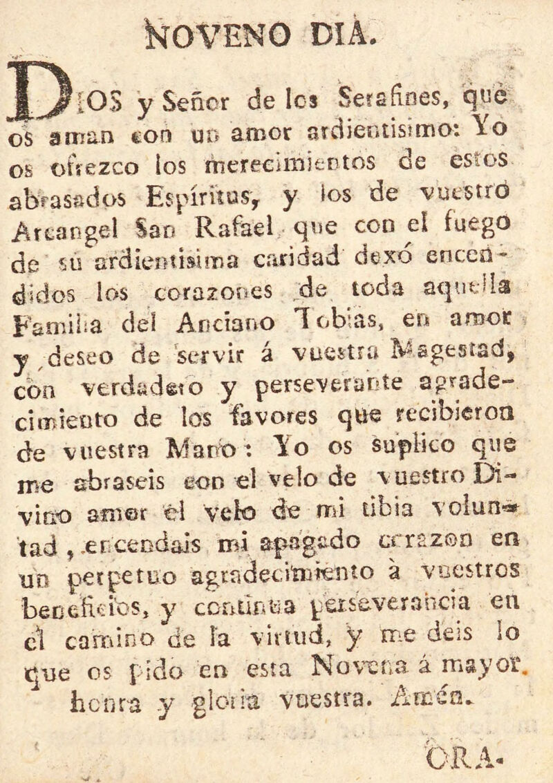 iSíOVENG DIA. IOS y Señor deles 'Seísfines, que os aman eon un amor arciier.tisima: Yo os oñezco los mereeimieotos de estos abrasados EspírítüSy y los de ■vuestró Areangel Sao Rafael que con el fuego de sú ordientisuna caridad dexo enceü* didos los corazones ^de toda aqutÜa Familia del Anciano Y ob’.as, en amor y ,deseo de servir á vuestra ^'sgesíad, con verdadeto y perseverante aprade- cimieoto de los favores qtie recibieroa de vuestra Marb: Yo os suplico que nie abraséis eon el velo de vuestro Di- vino amor él Velo de aú tibia volun®» tad , encendáis ird apagado errazoo ea un perpetuo agradecimiento a vuestros beceíicios, y ccniluua peiseverahcia en c1 camino de la viriiid, 5^ me deis lo que os pido en esta Novena á mayoí, hcíica y glonú vuestra, iirnsn.^