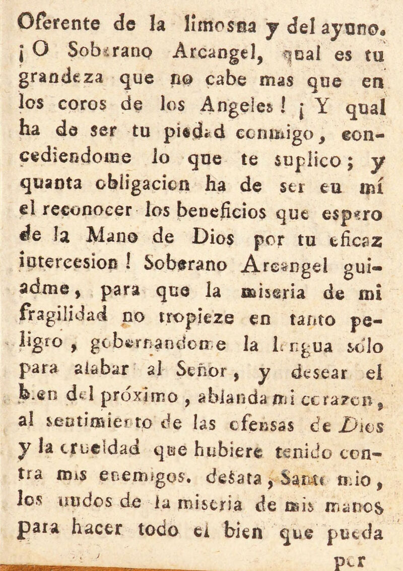 Oferente de la limosna y del ayono# I O Sob^ranp Arcángel, ^oal es tu grandeza que no cabe mas que en los coros de los Angeles ! [ Y qual ha de ser tu pi^déd ccnmigo, eon- cediendoine lo que te suplico, y quanta obíigacicn ha de ser eu mí el reconocer los bencíicios que espero de la Alano de Dios por tu eficaz iptereesioB ! Soberano Arcángel gui- adme , para que la miseria de mi fragilidad no tropieze en tanto pe- ligro , gobíiírrjandoDr e la L ngua solo para alabar al Señor, y desear eí h.en d^I próximo , ablanda mi ccrazcn, ai seDtimiepto de las cfensas de Dws y la crueldad que hubiere tenido con- tra mis enemigos. deSata j Sam« tifio, los nudos de la miseria de mis manos para hacer todo el bien que pueda