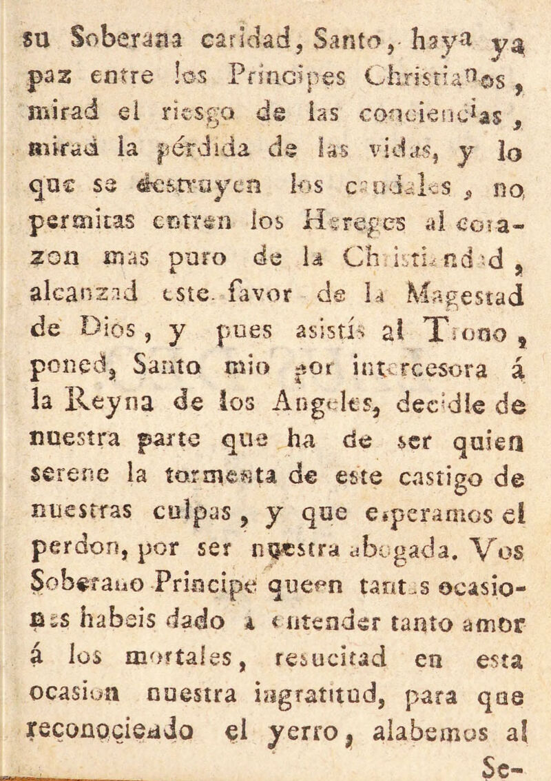 su Soberana caridad, Santo, hsy^ yí^ paz entre los Principes Ch,risri,aíí©s, mirad el riesgo de ias concieíicias , mirad ia pérdida dg las vidas, y lo qu€ se éem'oyen ios csodalcs na permitas eotr^o los Hsreges ai eoia- zon mas puro de U Ch; nd’-d , akanzp.d este, favor de la Magestad de Dios , y pues asistís al Tuino , ponedj Santo mió «íor intercesora á la Reyna de los Angeles, dec’die de nuestra parte que ha de ser quiea serene la íarme^U de este castigo de nuestras colpas , y que esperamos el perdón, por ser nuestra abogada. Vos SoberauG Principe queon tant-s ocasio- fiss habéis dado i < ntender tanto amor á los mortales, resucitad en esta Ocasión nuestra ingratitud, para qoe recoapciSiádo yerro ^ alabemos al