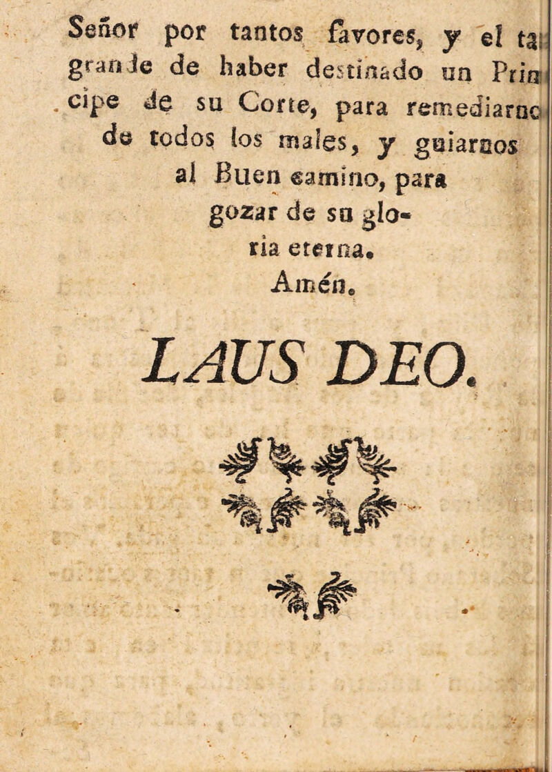 Señíif por tantos favores, y el tai grao Je de haber destinado on Prim . cipe de su Corte, para remediarao de todos ios males, y guiarcos al Buen camino, para gozar de so glo- ria eterna. Amen, LAUS DEO.