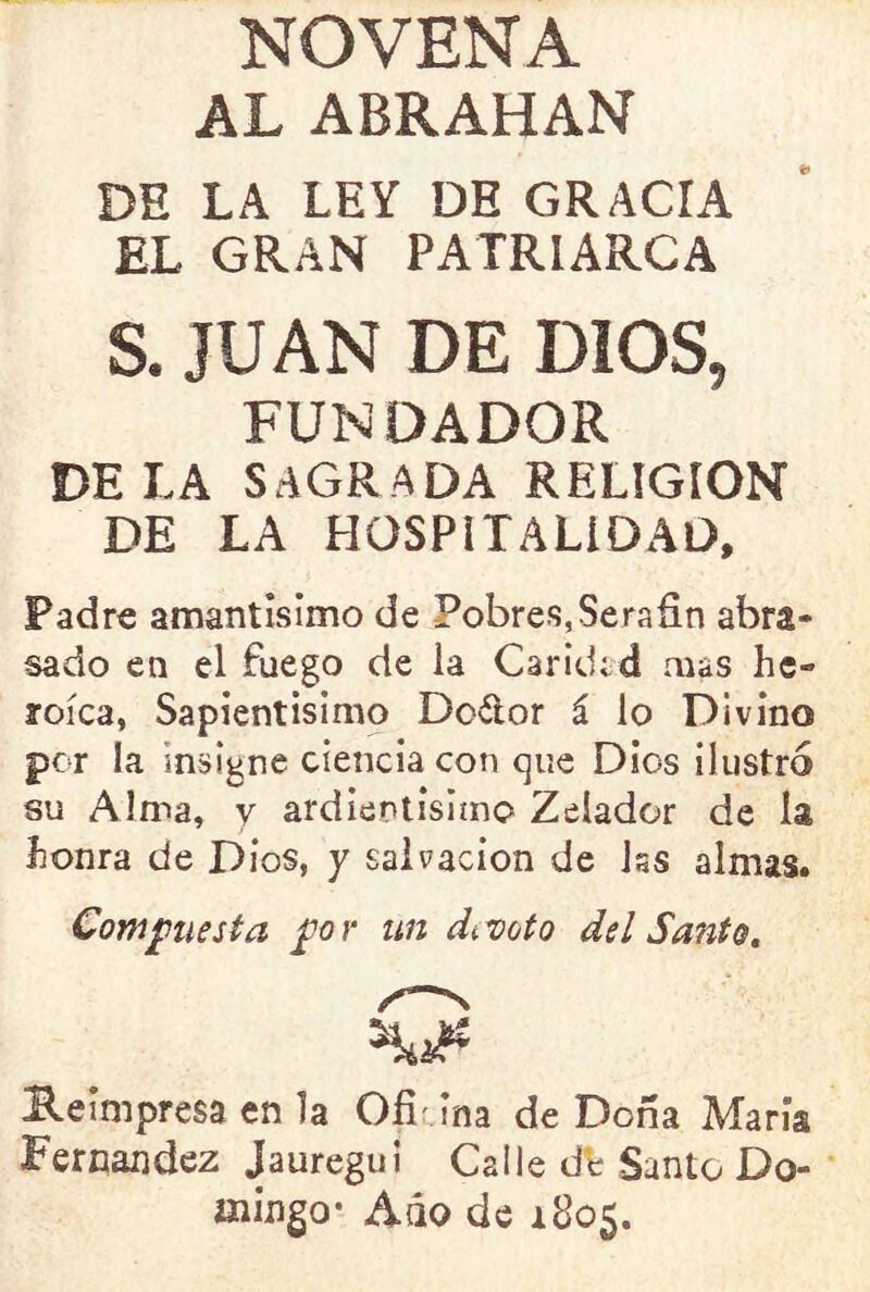 NOVENA AL ABRAHAN DE LA LEY DE GRACIA EL GRAN PATRIARCA S. JUAN DE DIOS, FUNDADOR DE LA SAGRADA RELIGION DE LA HOSPITALIDAD, Padre amantísimo de Pobres, Serafín abra- sado en el fuego de la Caridad mas he- roica, Sapientísimo Dofíor á lo Divino por la insigne ciencia con que Dios ilustró su Alma, y ardientisimo Zelador de la honra de Dios, y salvación de Jss almas. Comjptiesta for un devoto del Santo, Heimpresa en la Ofi ina de Doña María Feroandez Jauregui Calle db Santo Do- mingo* Aáo de 1805.