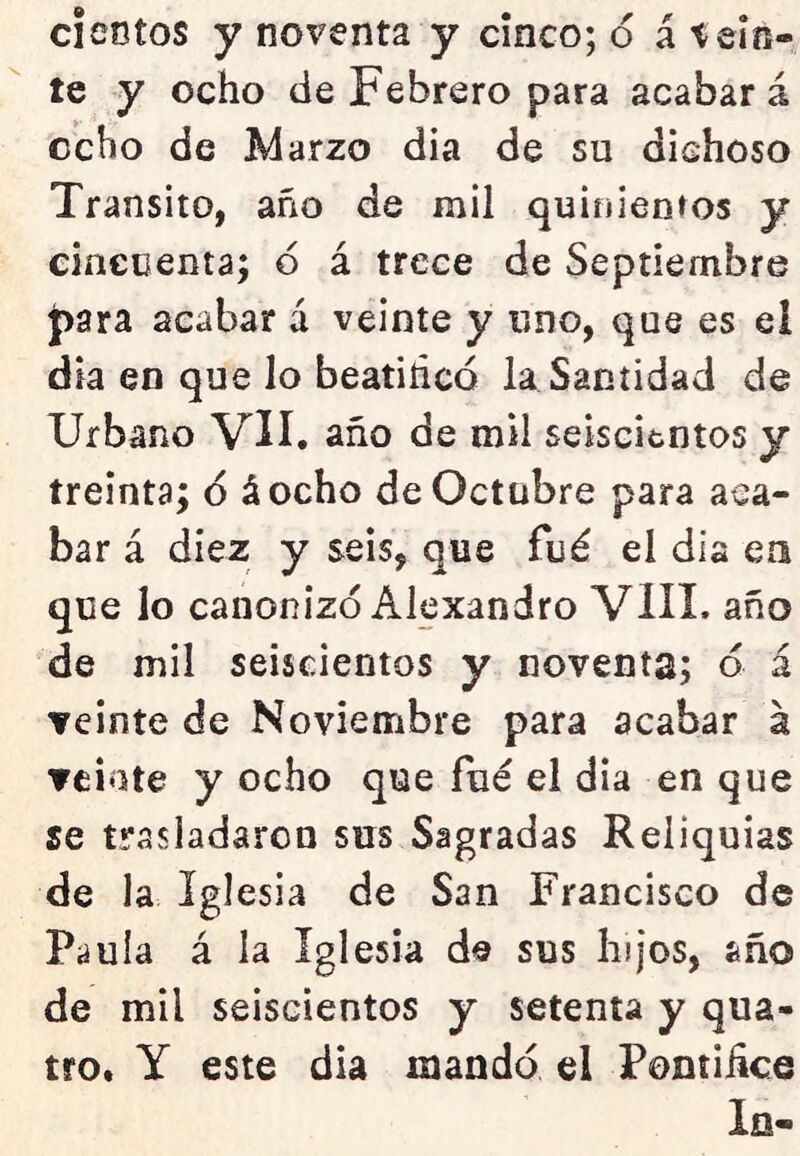 cientos y noventa y cinco; 6 á teln-  te y ocho de Febrero para acabará ocho de Marzo dia de su dichoso Transito, año de mil quinienros y cincuenta; 6 á trece de Septiembre para acabar á veinte y uno, que es el dia en que lo beatihcó la Santidad de Urbano VII. año de mil seiscientos y treinta; ó áocho de Octubre para aca- bar á diez y seis, que fué el dia ea que lo canonizo Alexandro VIH. año de mil seiscientos y noventa; ó á veinte de Noviembre para acabar á ▼cióte y ocho que fue el dia en que se trasladaron sus Sagradas Reliquias de la Iglesia de San Francisco de Paula á la Iglesia de sus lujos, año de mil seiscientos y setenta y qua- tro. y este dia mandó el Pontihce la-