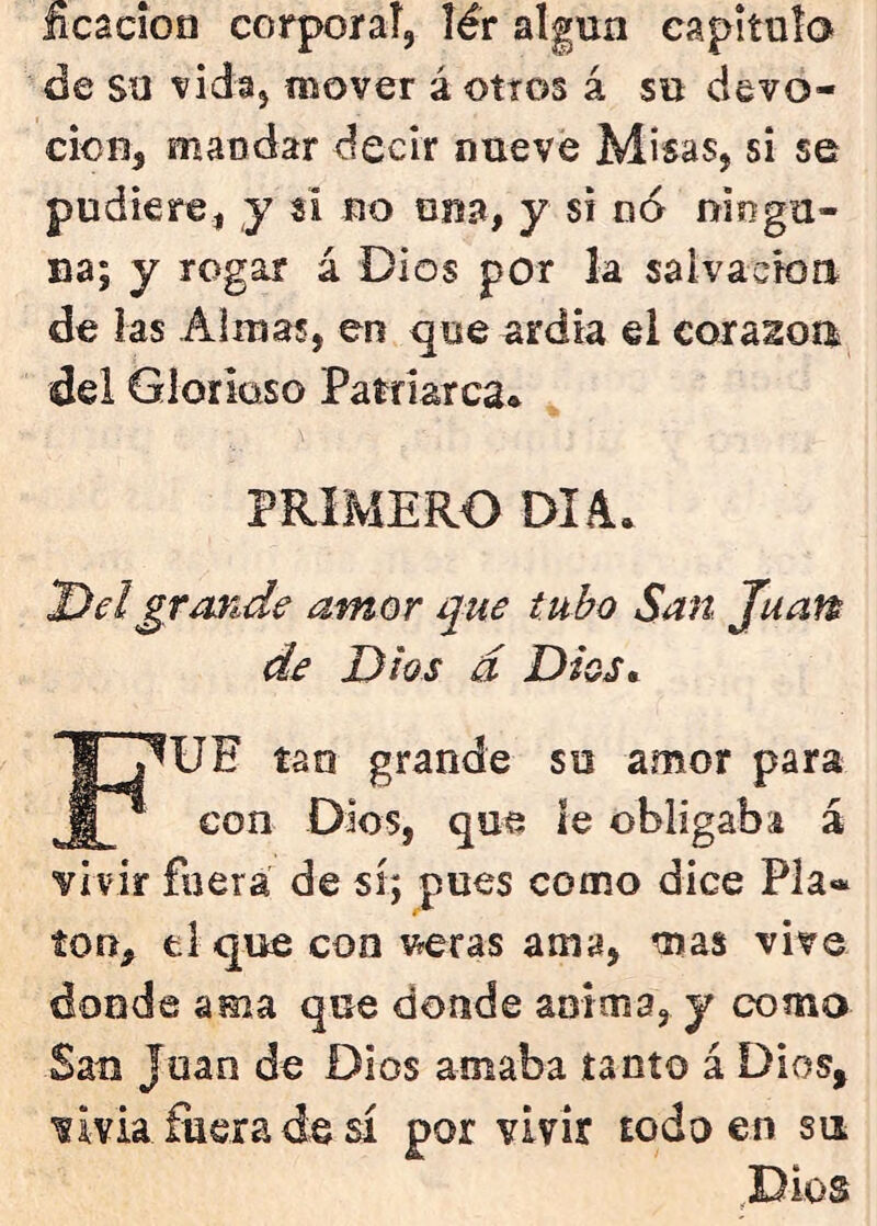 Bcacíon corporaí, lér algún capitulo de su vidaj mover á otros á su devo- ción, mandar decir nueve Misas, si se pudiere, y si no una, y si no niogu- na; y rogar á Dios por la salvación de las Alinas, en que ardía el coraion del Glorioso Patriarca. PRIMERO DIA. Del grande amor que tubo San Juan de Dios á Dios^ Fue tan grande su amor para con Dios, que ie obligaba á vivir fuera de sí; pues como dice Pía*, ion, el que con v^ras ama, mas vive donde ama que donde anima, y como San Juan de Dios amaba tanto á Dios, vivía fuera de sí por vivir todo en su ^Dios