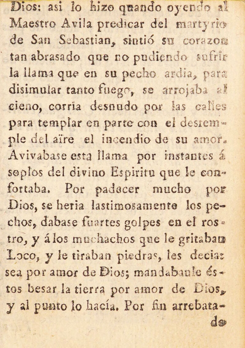 Dios: asi 2o kízo qisando oyenno al Maestro Avila predicar dsl martjri’O de Sao SsbastiaOj, sintió su corazorg tan abrasado qae eo pudiendo sufrir la llama qae en su pecho ardia^ parí, disimular taxito fiiego^ se arrojaba al cieno, corria desnudo por las caMes para templar en parre coa el desiem» pie del aire el incendio de su amor« Avivábase esta llama por instaníes á soplos del divino Espiriru que le con™ forraba. Por padecer mucho por Dios, se heria lastimosamente Ies pe- chos, dabase ítiartes golpes en el ros® tro, y álos murliachos que le gritaban Loco, y le tiraban piedra'^, les decbe sea por amor de Dios; mandübauk és- tos besar la tierra por amor de Dios^ y al punto lo hacía. Por íin arrebata-