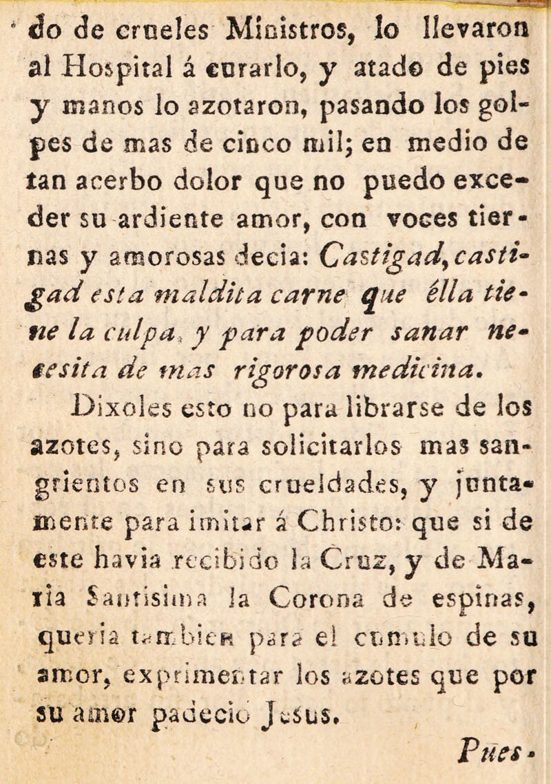 do de crueles Ministros, lo llevaron al Hospital á corarlo, y atad© de pies y manos lo azotaron, pasando los gol- pes de mas de cídco mil; en medio de tan acerbo dolor que no puedo exce- der su ardiente amor, con voces tier- nas y amorosas decía: CaUigadyCasti^ gad esta maldita carne que élla tie- fie la culpa, y para poder sanar ne» iesita de mas rigorosa medicina, Dixoles esto no para librarse de los azotcSj sino para solicitarlos mas san- grientos en sus crueldades, y [unta- mente para imitar á Christo: que si de este havia recibido la Cruz, y de Ma- lla Santisiína ia Corona de espinas, quería también pára el de su amor, exprimentar los azotes que por su aoi©r padeció JwSus. Tues -