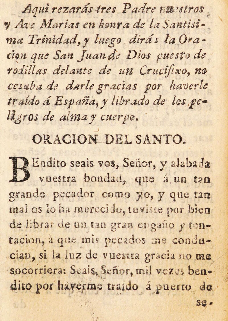 Aqui rezaras ires Padre tm ^stras y Ai’e Martas en ¡mnra de la Santisi• ma Trinidad i y luego dirás la Ora- clgrt que San Juan.de Dios puesto de rodillas delante de un Crucifixo^ m cesaba de darle gracias for haverle traído á España^y librado de los,pe-» iigros de alma y cuerpo* ORACION DEL SANTO. BEodito seass vos, Seiíor, y alabada vuestra bondad, que á un t^a grande pecador coroo yo, y que tan mal os lo ha meieciio, tuvj'ie por bien de iibrar de on tan grao er-gaño y t?^n- tachón, á que mÍ5 pecados .ne condu- cían, si ía luz de vueuta gracia no me socorriera: Seáis, Señor, mil vezei ben- dito por háyerme uaido á puerto de