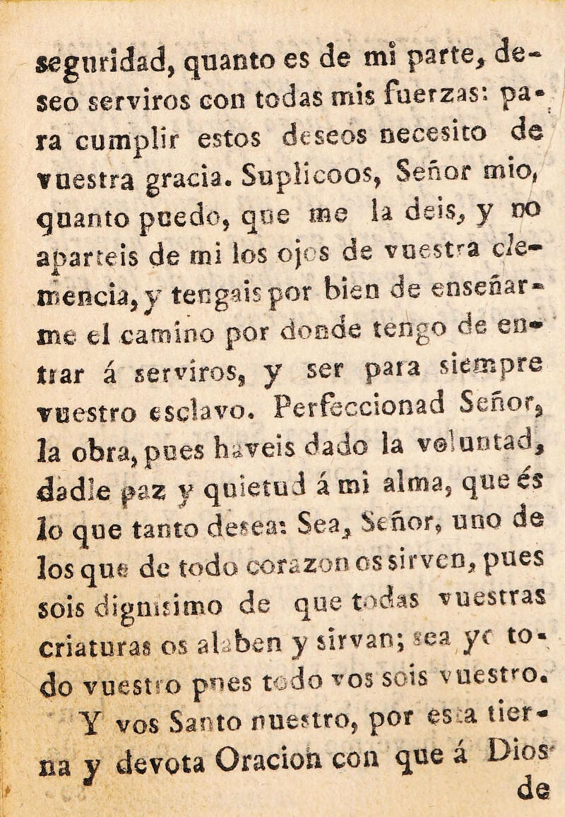 seguridad, quanto es de mi parte, de- seo serviros con todas mis fuerzas*, pa- ra cumplir estos deseos necesito de vuestra gracia. Suplicóos, Señor mío, quanto puedo, que me la deis, y no apartéis de rni los ojos de vuestra cíe- iTíencia, y tengáis por bien de enseñar* me el camino por donde tengo de en- trar á serviros, y ser para siempre vuestro esclavo. Perfeccionad Señor, la obra,pues haveis dado la voluntad, dadle paz y quietud a mi alma, que es lo que tanto desea*. Sea, Señor, uno de los que de todo corazón os sirven, pues sois dignísimo de que todas vuestras criaturas os alaben y sirvan; sea ye to- do vuestro pues todo vos sois vuestro. Y vos Santo nuestro, por es:a tier- na y devota OracioU coa que á Dios'