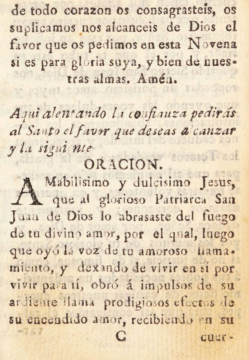 de todo corazón os consagrasteis, os süpiicamüs nos alcancéis de Dios el favor qae os pedimos en esta Novena si es para gloría soya, y bien de nues- tras almas. Amén. Aqai ahn-ando 11 confianza pedirán al Santo elf av^r qae deseas é calizar y la si^ui nte ORACION. AMabilisimo y dulcisímo Jesus, que al gioí'ioso Patriarcd San Jaau de Dios !o abrasaste del fuego de tu divina am'>r, por el q^ial, luego que oyd la voz de tu amoroso íiama- miento, y dcítanda de vivir en sí por vivir pa>a íí, obró á impulsos de su arJis ne Hama proJigioos elcct..s de SU eaceadído amor, recibieuJo su G cuuc ’