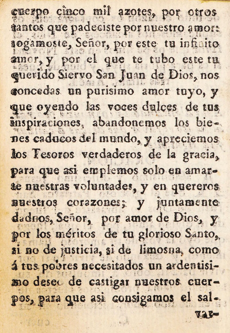 ^mefpo eil^o mil pojf otros ^aat©5 q,siíe padeciste porniiestro amori ijogamGSte^ Señor, por este ta ínEcito éinor^y'por el ^ue te tybo esteta querido Siervo San Joan de Dios, nos concedas un porisimo amor tuyo, y «jue ©yeado ks voces ditle^s de tus Inspiraciones.; abandonemos los bie- nes caducos del mundo, y apreciemos los Tesoros verdaderos de k gracia, para que ^ empiemos solo en amí^r- $é nuestras voluntades, y en quereros nuestros corazones;: y juntamente dadnos. Señor, por amor de Dios,^^ y par los méritos de tu glorioso S^nío,, ai no de justicia, si de limosnaj, como i tus pobres necesitados un arden tisi^ mo desee de castigar nuestros cuer- éala que a^ consigamos el saU>