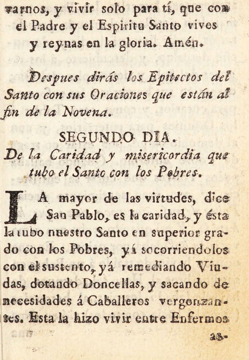 el Padre y el Espirito Santo vives Santo con sus Qraehms que están ái fin de la Novena- SEGUNÍ^O DIA De la Caridad y misericordia qm . tubo el Santo con los Pobres, A mayor de las virtudes, die©^^ g j San Pablo,, es k caridad,, y Ists la tubo nuestro Santo en soperior gra» do con los Pobres, yi socorriéndolos^ con elsustentOy yá remediando Viu^ > ^ das, dotando Doñee Has, y sacando de necesidades á Caballeros vergor^zan- lcs« Esta la hizo vivir Enfermos