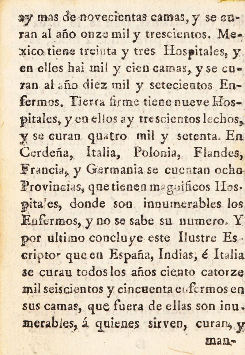 mas de novecientas camas, y se ca- ran al año onza mil y trescientos. Mé- xico tiene treiíita y tres HospitaleSj y en ellos hai mil y cien camas, y se en» yan al íiño diez mil y setecientos En- fermos. Tierra firine tiene nueve Hos- pitales, y eo ellos ay trescientos lechos^ y se curan quatro mil y setenta. Ea Gerdeña, Italia, Polonia, Flandes, Francia,, y Germanía se cuentan ocho Provincias, que tienen magníficos Hos- pitales, donde son innumerables los Enfermos, y no se sabe su numero. Y por ultimo concluye este Ilustre Es • cripto’* que en España, Indias; é Italia ae curan todos los años ciento catorze mil seiscientos y cincuenta enfermos en sus camas, que fuera de ellas son iou. merabies, i quienes sirven, curan^ y maa-