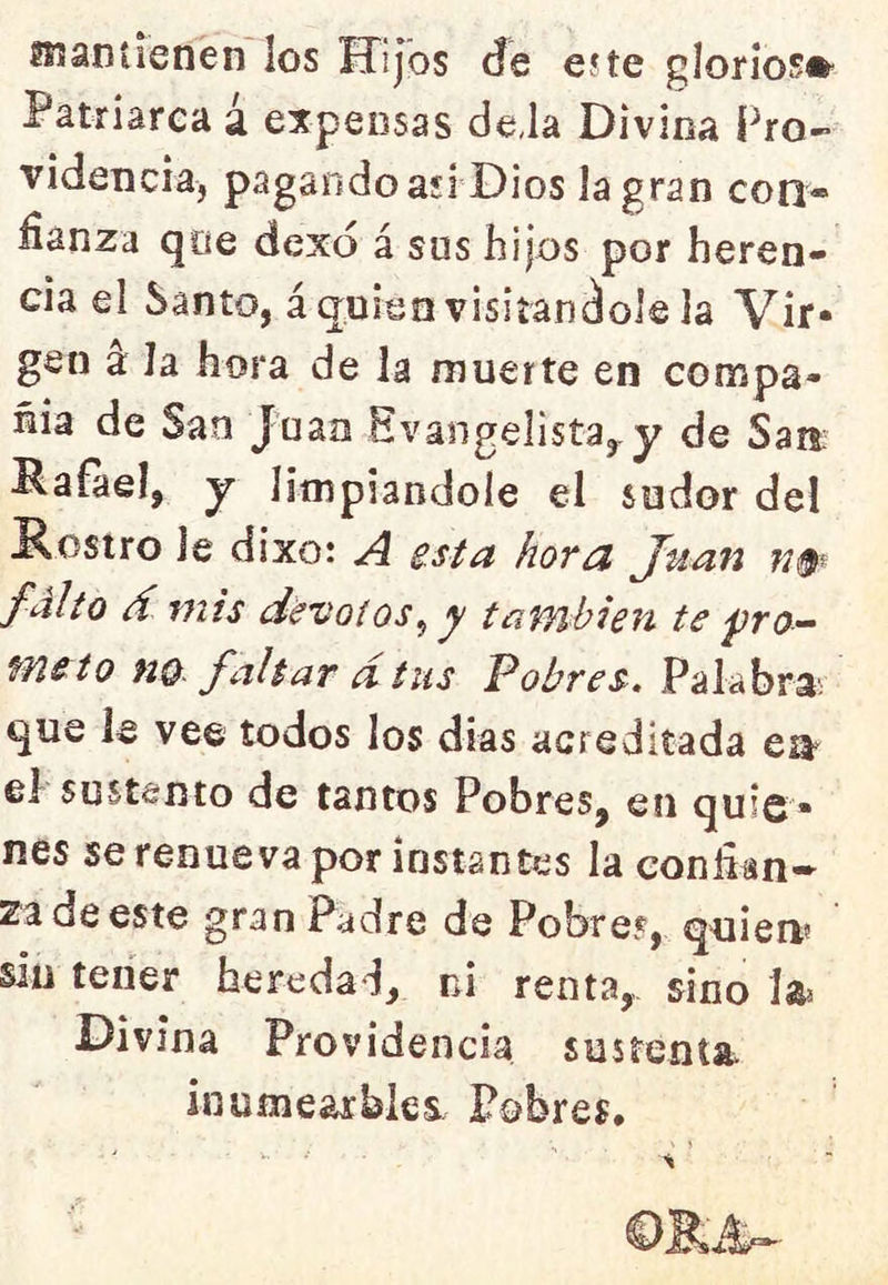 ísianíienen los Hijos de eíte gloríos®- Patriarea á expensas de,la Divina Pro- videncia, pagando asi Dios la gran con- fianza qoe dexo á sus hijos por heren- cia el Santo, áquien visitándole la Vir- gen a la hora de la muerte en compa- ñía de San Juan Evangelista^ y de Saii Rafael, y limpiándole el sudor del Rostro le dixo: A horu Juan jw- falto d mis dévoios^ y taWíbien te ■pro- meto m. faltar dtus Pobres, Palabra; que le vee todos los dias acreditada ea^ el sustento de tantos Pobres, en quie- nes se renueva por instantes la eonlian» za de este gran Padre de Pobref, quien* siu teiíer heredad, ni renta,, sino la* Divina Providencia sustenta, inumearbles. Pobres.