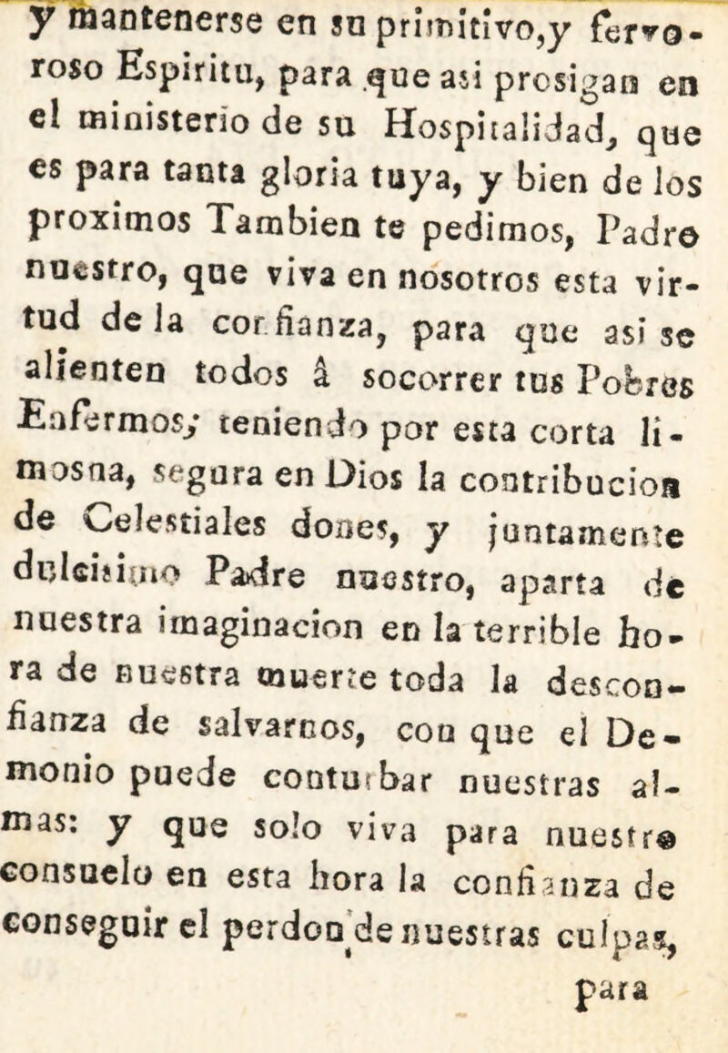 y tñantenerse en so prnT)ítívo,y fervo- roso Espíritu, para .que asi prosigan en el ministerio de su Hospitalidad, que es para tanta gloria tuya, y bien de los próximos También te pedimos, Padro nuestro, que viva en nosotros esta vir- tud déla cor fianza, para que asise alienten todos á socorrer tus Pobres Eafermosy teniendo por esta corta li- mosna, segura en Oios la contribución de v^elestiales done?, y juntamente dulciíiíiio Padre nuestro, aparta de nuestra imaginación en la terrible ho- ra de nuestra muerte toda la descon- fianza de salvarnos, conque el De- monio puede conturbar nuestras al- mas: y que solo viva para nuesír® Gonsuclü en esta hora la confianza de conseguir cl perdou'de nuestras culpas, para