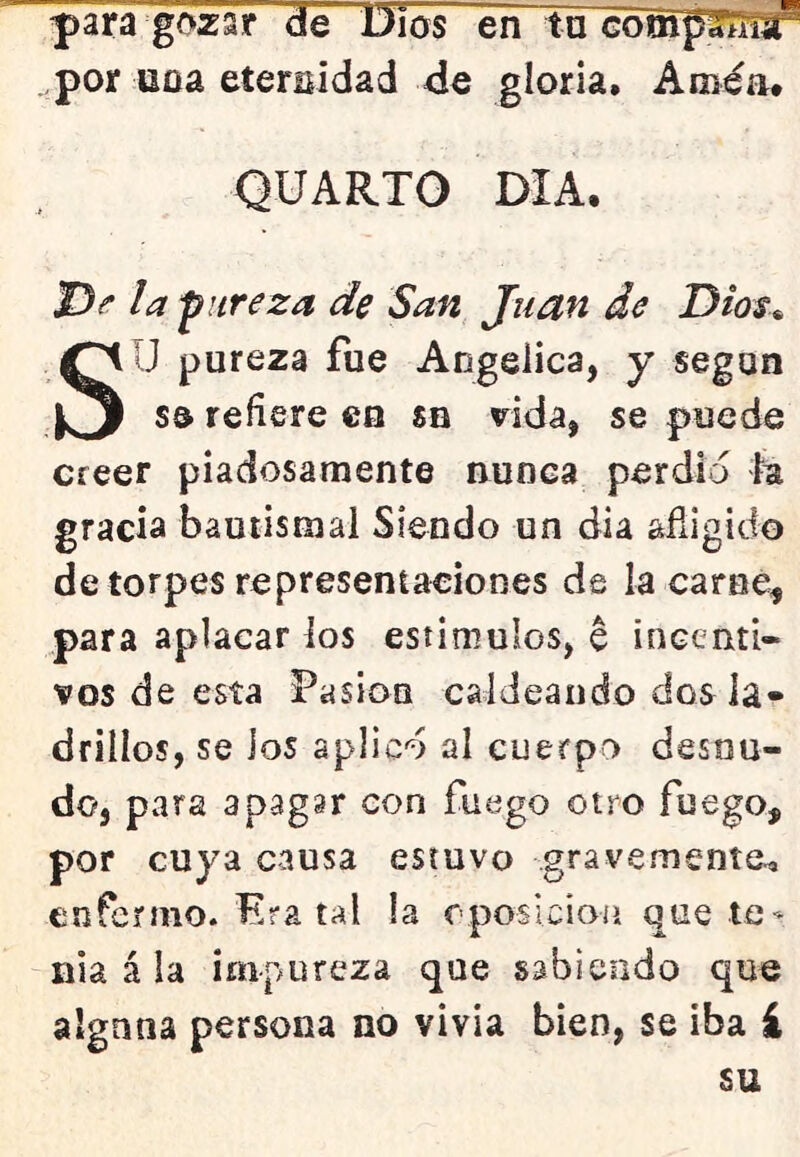 |)ara gozar de Dios en tu por uoa eterEÍdad de gloria. Améa. QUARTO DIA. jD^ /a pureza de San Juan de Dios^ SU pureza fue Angélica, y según se refiere en sn vida, se puede creer piadosamente nunca perdió la gracia bautismal Siendo un dia afligido de torpes representaciones de la carne, para aplacar los estimulos, e incenti- vos de esta Pasión caldeando dos la- drillos, se los aplicó al cuerpo desnu- do, para apagar con fuego otro fuego, por cuya causa estuvo gravemente^ enfermo. Era tal la cposicioíi que te- nia á la impureza que sabiendo que