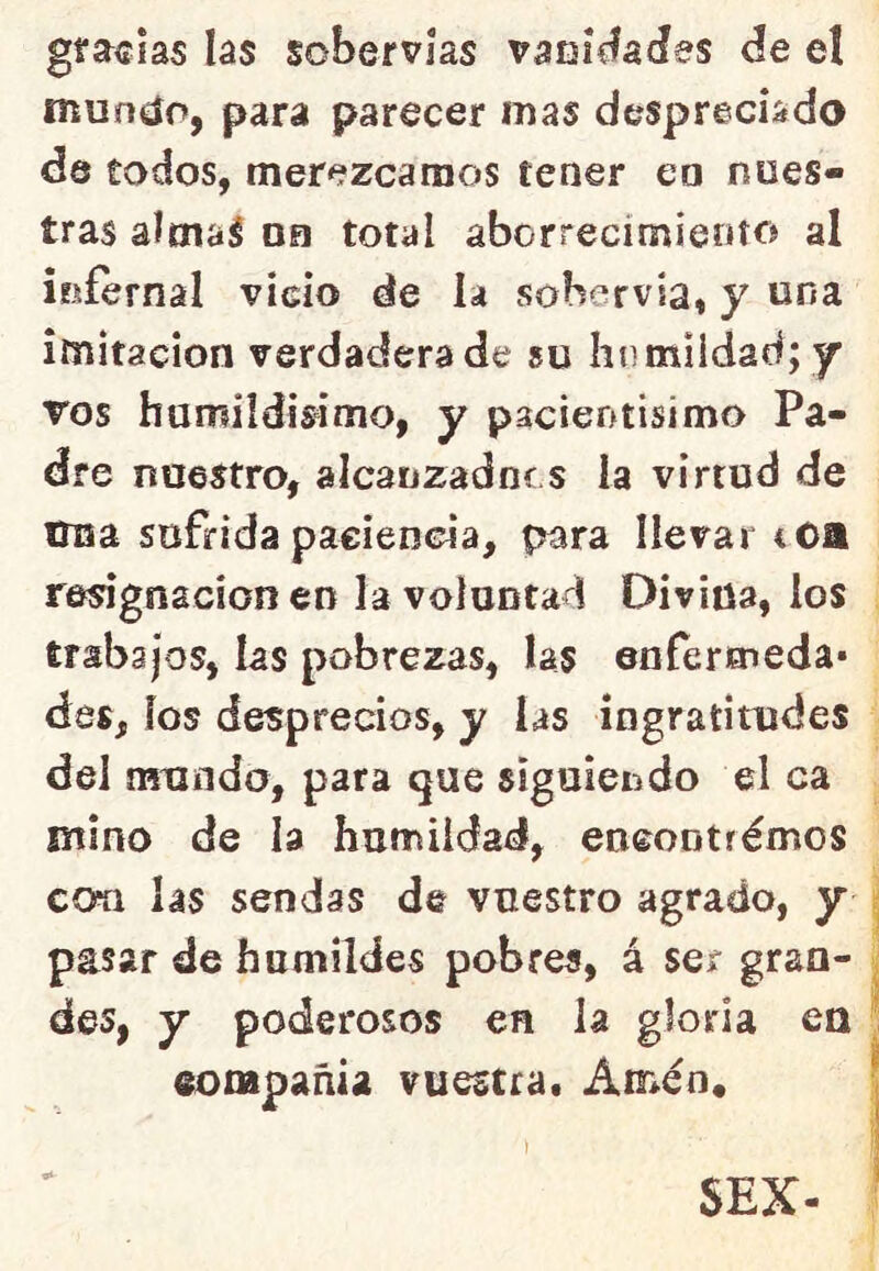 gracias las sobervías vaDÍdades de el muníio, para parecer mas despreciada de todos, merezcamos tener en nues- tras almal on total aborrecimiento al infernal vicio de la sobervia, y una imitación verdaderade su humildad; y vos hamildisimo, y pacientisimo Pa- dre nuestro, alcanzadnos la virtud de Una sufrida paciencia, para llevar iOa resignación en la voluntad Divina, los trabajos, las pobrezas, las enfermeda* des, ios desprecios, y las ingratitudes del mundo, para que siguiendo el ca mino de la humildad, eneontrémos coíi las sendas de vuestro agrada, y pasar de humildes pobres, á ser gran- des, y poderosos en la gloria en eompañia vuestra. Amén. SEX-