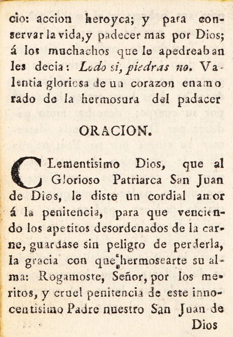 cío: acción keroyea; y para con- servarla vida,y padecer mas por Dios; á los muchachos que le apedreaban les decía: Ludo ú, piedras no. Va- lentía gloriosa de u a corazón enamo rado de la hermosara del padacer ORACIOK. CLementisimo Dios, que al Glorioso Patriarca San Juan de Dios, le diste un cordial anor / á la penitencia, para que vencien- do los apetitos desordenados de la car- i Be, guardase sin peligro de perderla, la gracia con que'hermosearte su al- ma: Rogárnoste, Señor, por los me» ¡ ritos, y cruel penitencia de este inno- ceatisiiao Padre nuestro San Juan de i Dios