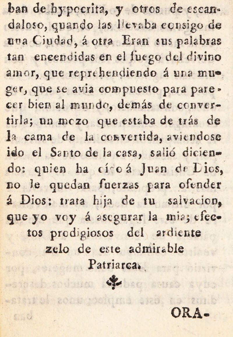 ban de hypccriía, y otros de escafí* daloso, qiíando ías lit^íiba consigo de lina Ciudad, á otra Eran sus palabras tan encendidas en el fuego dd divino amor, que reprehendiendo á una mu® que se avia compuesío para pare- cer bien al iriiindo, demás de conver- tirla; un mezo que estaba de tras de la cama de la convertida, avítndcse ido el Santo de la casa, salió dicien- do; quien ha cí cá Juan de Lies, r>o le quedan fuerzas para ofender á Dios: trata hija de tu salvación^ que yo voy á asegurar la mía; efec* tos predigiosos del ardiente zelo de este admirable Patriareav