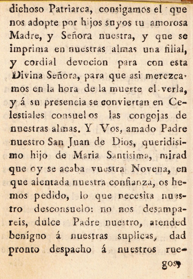 dichoso Patriarca, consigamos el que nos adopte por hijos soyos tu amorosa Madre, y Señora naesíra, y qae se imprima en nuestras almas una ñliaí, y cordial devoción para con esta JÜivina Señora, para que asi merezca^ mos en la hora de la muerte el verla, y á so presencia se conviertan en Ce- lestiales consuelos las congojas de nuestras almas. Y Vos. amado Padre nuestro San Juan de Dios, queridisi- mo hijo de María Santísima, mirad que oy se acaba vuestra Novena, en que alentada nuestra confianza, os he- mos pedido, lo que necesita nu^^s- tro desconsuelo: no nos desampa- réis, dulce Padre nuestro, atended benigno i nuestras suplicas^ dad pronto despacho á nuestros rue- go^