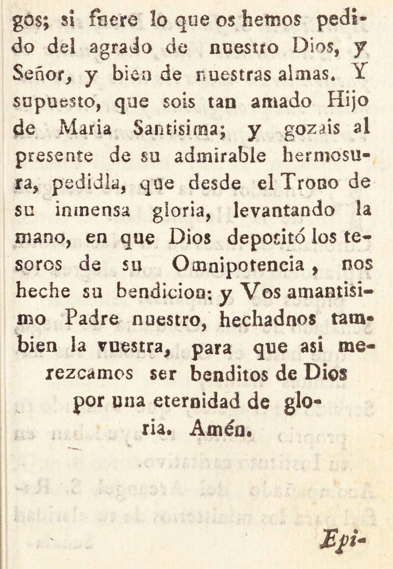 gos; si friere lo que os hemos pedi- do del agrado de nuestro Dios, f Señor, y bien de nuestras almas. Y supuesto, que sois tan amado Hijo de Maria Santísima; y gozáis al presente de su admirable hermosu- ra, pedidla, qoe desde el Trono de su inmensa gloria, levantando la mano, en que Dios depositó los te* soros de su Omnipotencia, nos heche su bendición*, y Vos amantisi- mo Padre nuestro, hechadnos tam- bién la vuestra, para que asi me- rezcamos ser benditos de Dios por una eternidad de glo- ria* Amén*