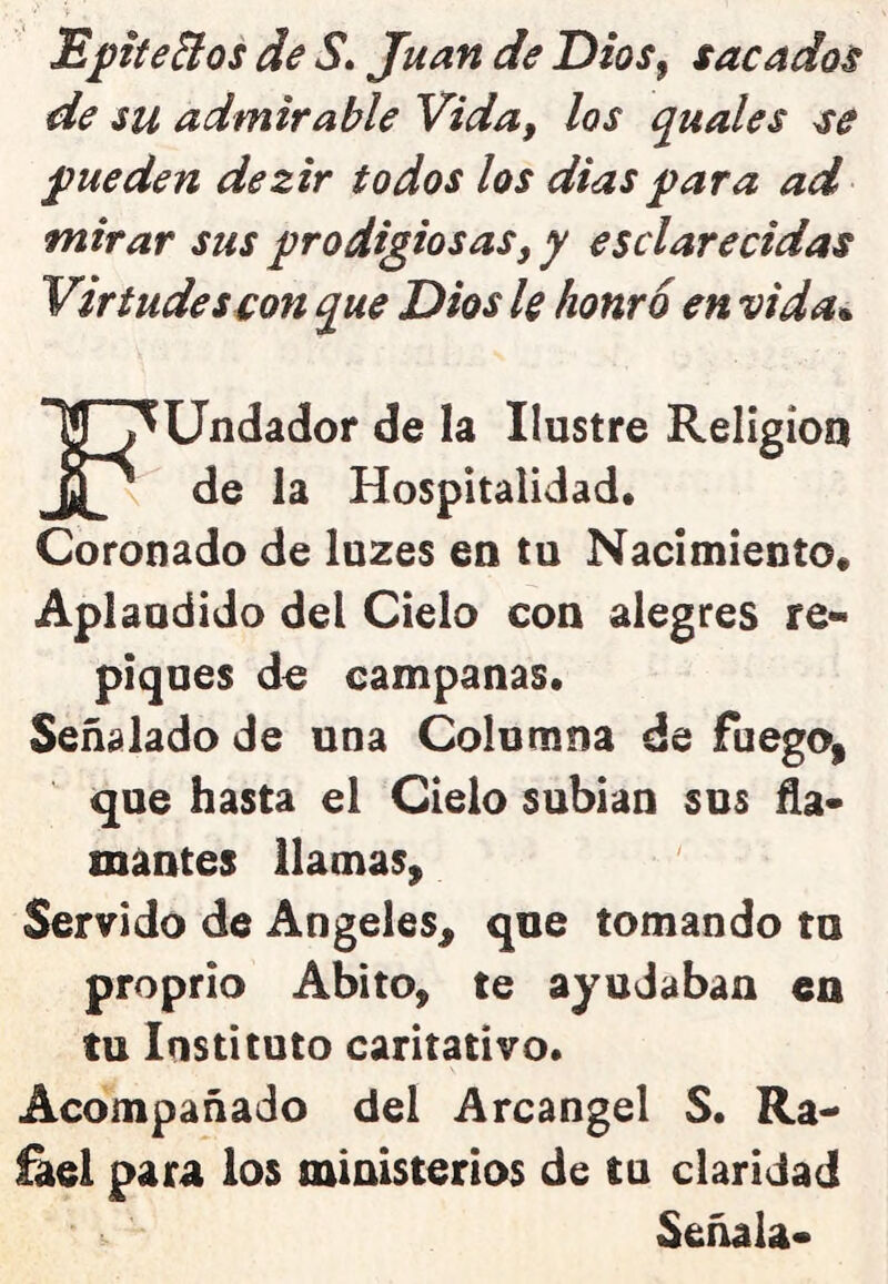 Epítetos de S» Juan de Dios^ sacados de su admirable Vida, los quales se pueden dezir todos los dias para ad mirar sus prodigiosas, y esclarecidas Virtudes con que Dios le honró en vida^ FUndador de la Ilustre Religión de la Hospitalidad. Coronado de luzes en tu Nacimiento. Aplaudido del Cielo con alegres re- piques de campanas. Señalado de una Columna de fuegO| que hasta el Cielo subían sus ña- mantes llamas. Servido de Angeles, que tomando tn proprio Abito, te ayudaban en tu Instituto caritativo. Acompañado del Arcángel S. Ra- fael para los ministerios de tu claridad Señala-