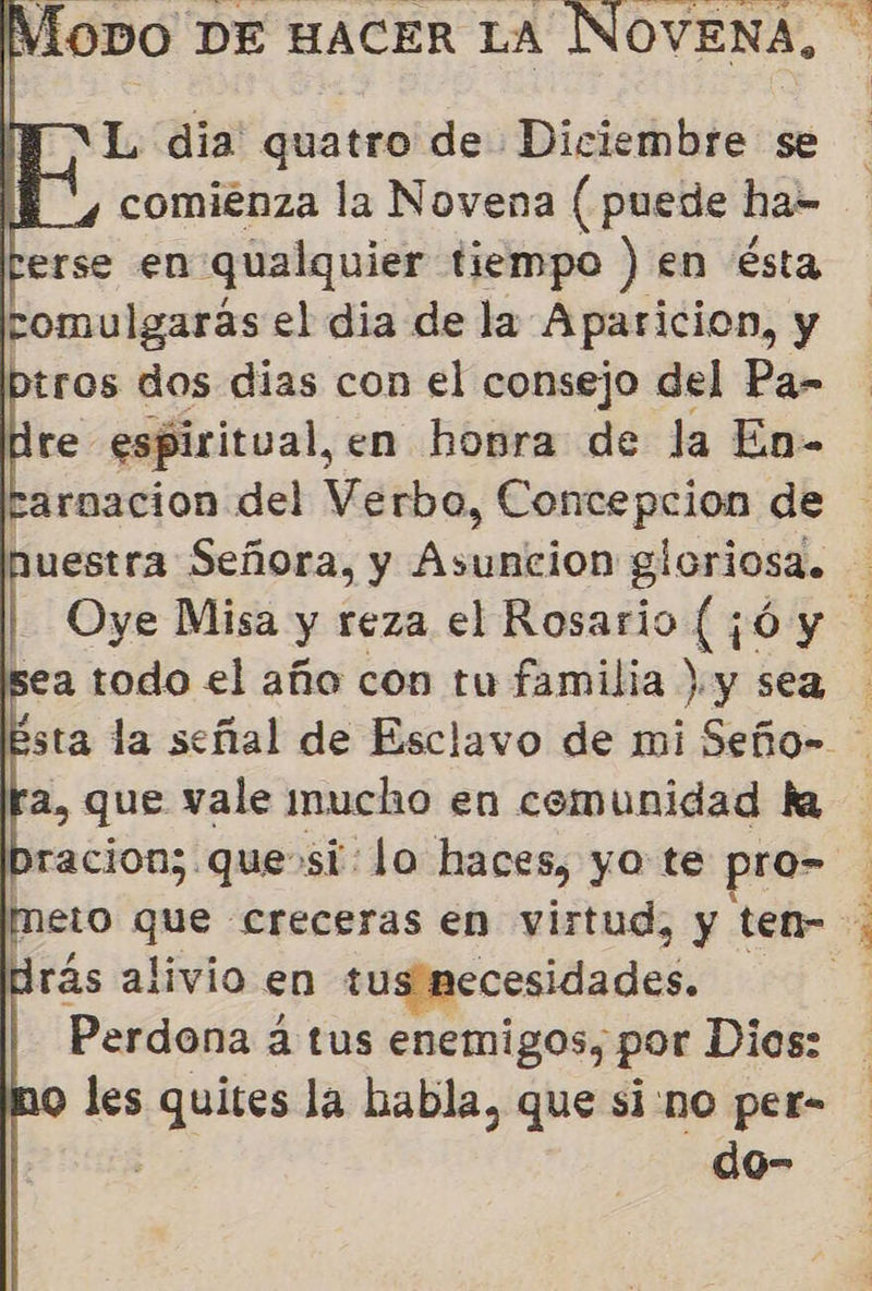 GA SUAVE MODO DE HACER LA NOVENA,        NL dia quatro de Diciembre se Ñ y comienza la Novena ( puede ha- rerse en qualquier tiempo ) en ésta comulgarás el dia de la Aparicion, y ptros dos dias con el consejo del Pa- Hire espiritual, en honra de la En- rarnacion del Verbo, TS de huestra Señora, y Asuncion gloriosa. - Oye Misa y reza el Rosario (¡Óy sea todo el año con tu familia )y sea Ésta la señal de Esclavo de mi Seño- ra, que vale inucho en comunidad la racion; que»si: lo haces, yo te pro= meto coda minado virtud, y ten- . drás alivio en tus necesidades. Perdona á tus enemigos, por Dios: no les quites la habla, que sino per- do-    la