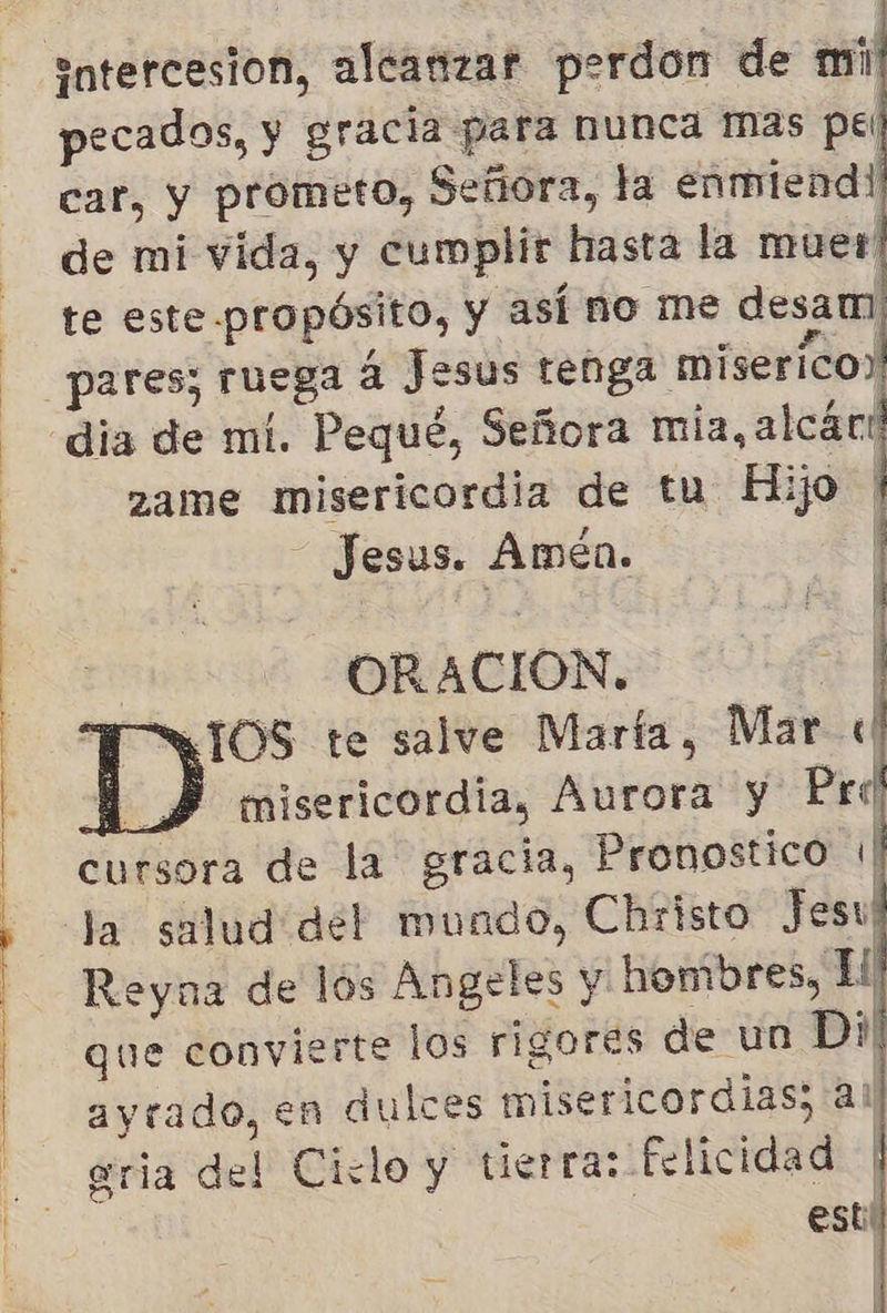          pecados, y gracia para nunca mas pel car, y prometo, Señora, la enmiend! de mi vida, y cumplir hasta la muer te este propósito, y así no me desam dia de mi. Pequé, Señora mia, alcári zame misericordia de tu Hijo ' - Jesus. Amén. 1] y ORACION. El IOS te salve Marta, Marc BM SY misericordia, Aurora y Pri cursora de la gracia, Pronostico 1 Ja salud del mundo, Christo Jesu Reyna de los Angeles y honibres, El que convierte los rigores de un Di ayrado, en dulces misericordias; ai erria del Ciclo y tierra: felicidad | esti  |