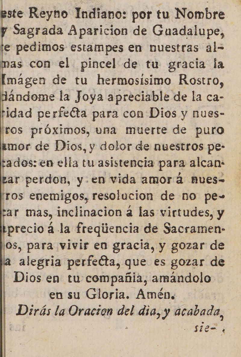 este Reyno Indiano: por tu Nombre y Sagrada Aparicion de Guadalupe, e pedimos estampes en nuestras al= nas con el pincel de tu gracia la Imágen de tu hermosísimo Rostro, dándome la Joya apreciable de la ca- idad pe rfeCta para con Dios y nues- lros próximos, vna muerte de puro amor de Dios, y dolor de nuestros pe- tados: en ella tu asistencia para alcan: Lar perdon, y. en vida amor á Aues- iros enemigos, resolucion de no pe» tar mas, inclinacion á las virtudes, y Dbeecis á la freqúiencia de Sacramen- ¡Os, para vivir en gracia, y gozar de a alegria perfecta, que es gozar de ' Dios en tu compañia, amandolo en su Gloria. Amén, Dirás la Oracion del ens y acabada, | sie=.       