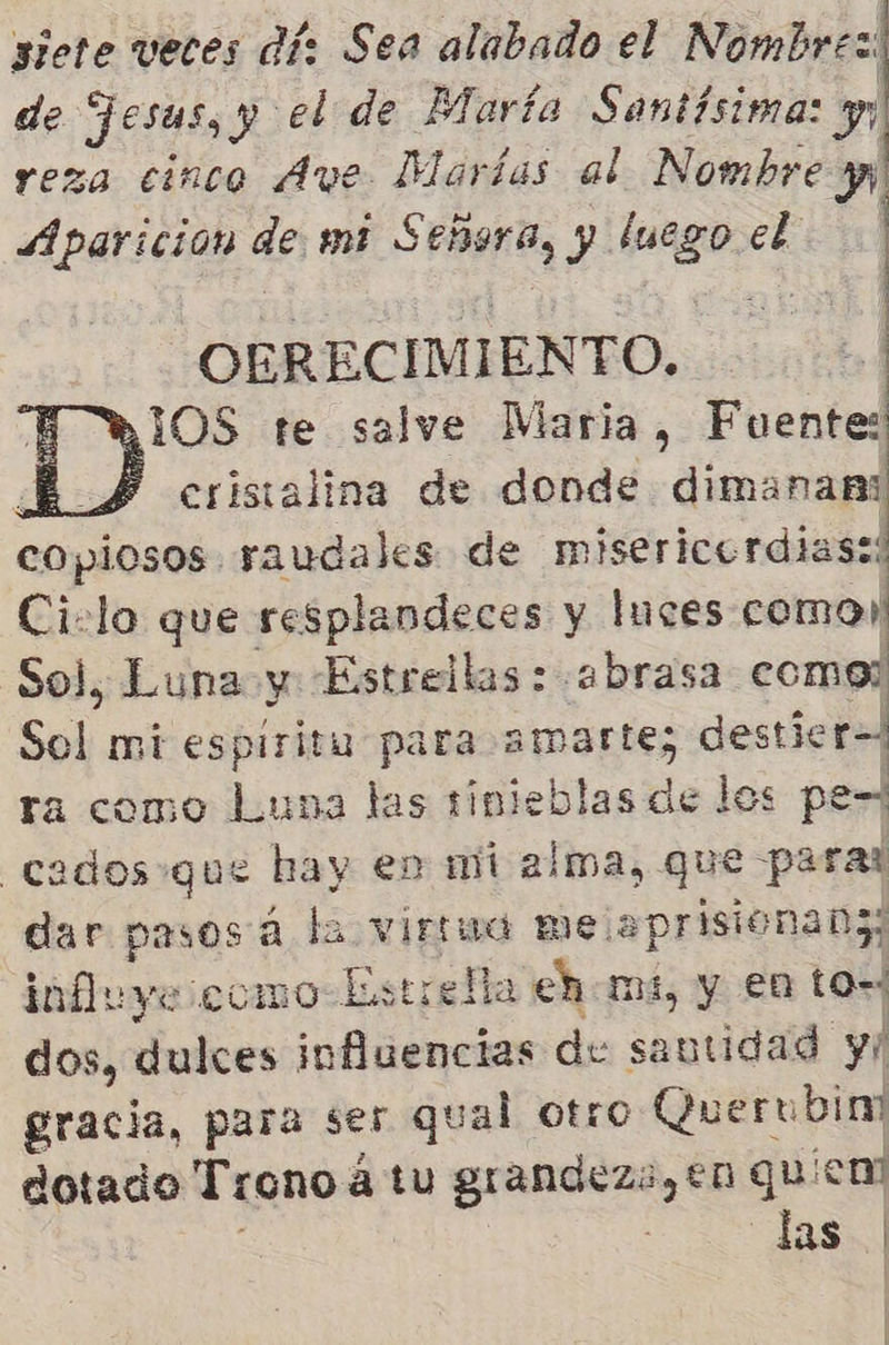 siete veces dí: Sea alabado el Nombrez: de Jesus, y el de María Santísima: yy reza cinco Ave Marías al Nombre y Aparicion de mi $ ebena, y Pnes el 5 E OERECIMIENTO. RIOS te salve Maria, Fuente: E £ cristalina de donde dimanan: copiosos. raudales de misericerdias:: Ciclo que resplandeces y luces como! Sol, Luna y Estrellas : :abrasa ds Sal mi espiritu para amarte; destie ra como Luna las tinieblas de los pe-? cados que hay en mi alma, que parar dar pasosa la virmma me. aprisionab3; influye como Estrella ehomi, y €n to-; dos, dulces influencias de ud y gracia, para ser qual otro Querubim dotado Trono 4 á tu grandeza, en qU ¡end A 