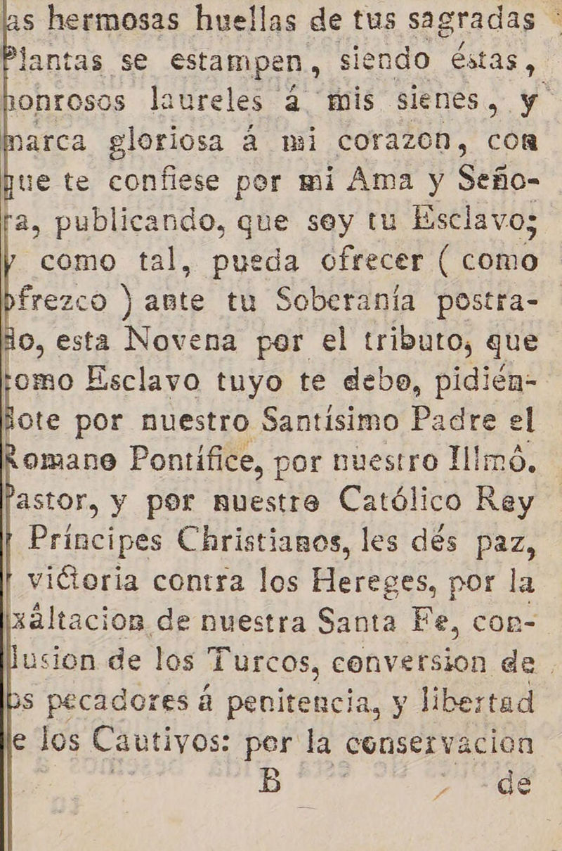 as hermosas huellas de tus sagradas A lantas se estampen, siendo éstas, onrosos laureles 4 mis sienes, y arca gloriosa á mi corazon, con pue te confiese por mi Ama y Seño- a, publicando, que sey tu Esclavo; como tal, pueda ofrecer ( como frezco ) ante tu Soberanía postra- o, esta Novena por el tributo, que omo Esclavo tuyo te debo, pidién- pe por nuestro Santisimo Padre el omane Pontífice, por nuestro Himó, astor, y por nuestre Católico Rey Príncipes Christianos, les dés paz, victoria contra los Ra por la xaltacion de nuestra Santa Fe, con- usion de los Turcos, conversion de | 3s pecadores á penitencia, y libertad e los Cautivos: per la conservacion od BO > de  