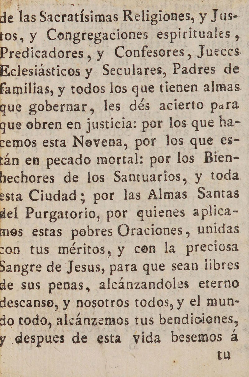de las Sacratísimas Religiones, y Jus- tos, y Congregaciones espirituales , Predicadores , y Confesores, Jueces Eclesiásticos y Seculares, Padres de familias, y todos los que tienen almas que gobernar, les dés acierto para que obren en justicia: por los que ha- cemos esta Nevena, por los que es- tán en pecado mortal: por los Bien- hechores de los Santuarios, y toda esta Ciudad ; por las Almas Santas del Purgatorio, por quienes aplica- mos estas pobres Oraciones, unidas on tus méritos, y con la preciosa Sangre de Jesus, para que sean libres de sus penas, alcánzandoles eterno descanso, y nosotros todos, y el mun- do todo, alcánzemos tus bendiciones, y despues de esta vida besemos á | | tu
