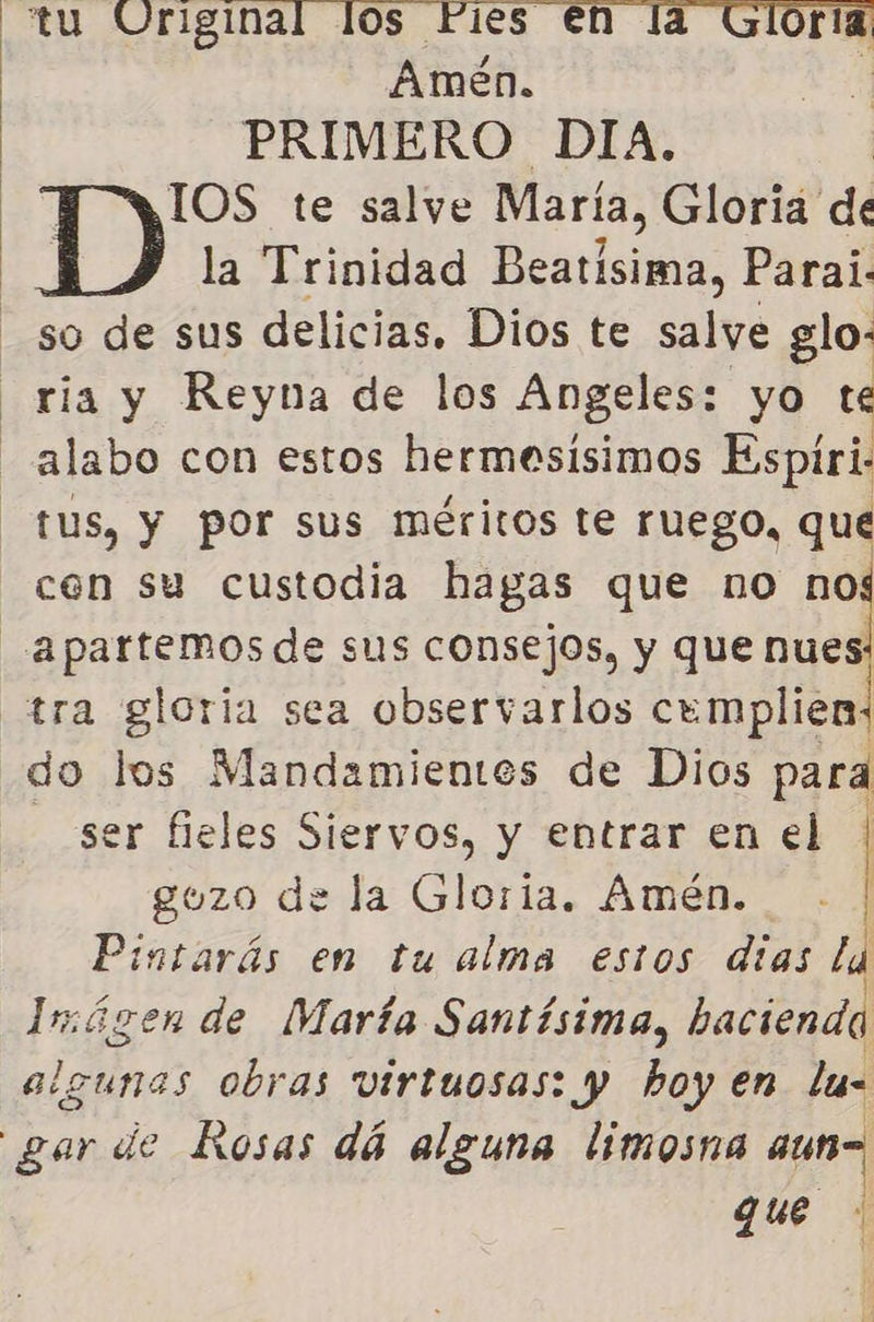  tu E Amén. PRIMERO DIA. IOS te salve María, Gloria dí la Trinidad Beatisima, Parai. so de sus delicias, Dios te salve glo- ria y Reyna de los Angeles: yo te -alabo con estos hermesisimos Espiri tus, y por sus méritos te ruego, que cen su custodia hagas que no nof -_.apartemos de sus consejos, y que nues: tra gloria sea observarlos cemplien, do los Mandamientes de Dios para - ser fieles Siervos, y entrar en el | gozo de la Gloria. Amén. | Pintarás en tu alma estos dias la 4 sGúgen de María Santísima, bacienda gunas obras virtuosas: y hoy en lu- | gar de Rosas dá alguna limosna aun= qe  