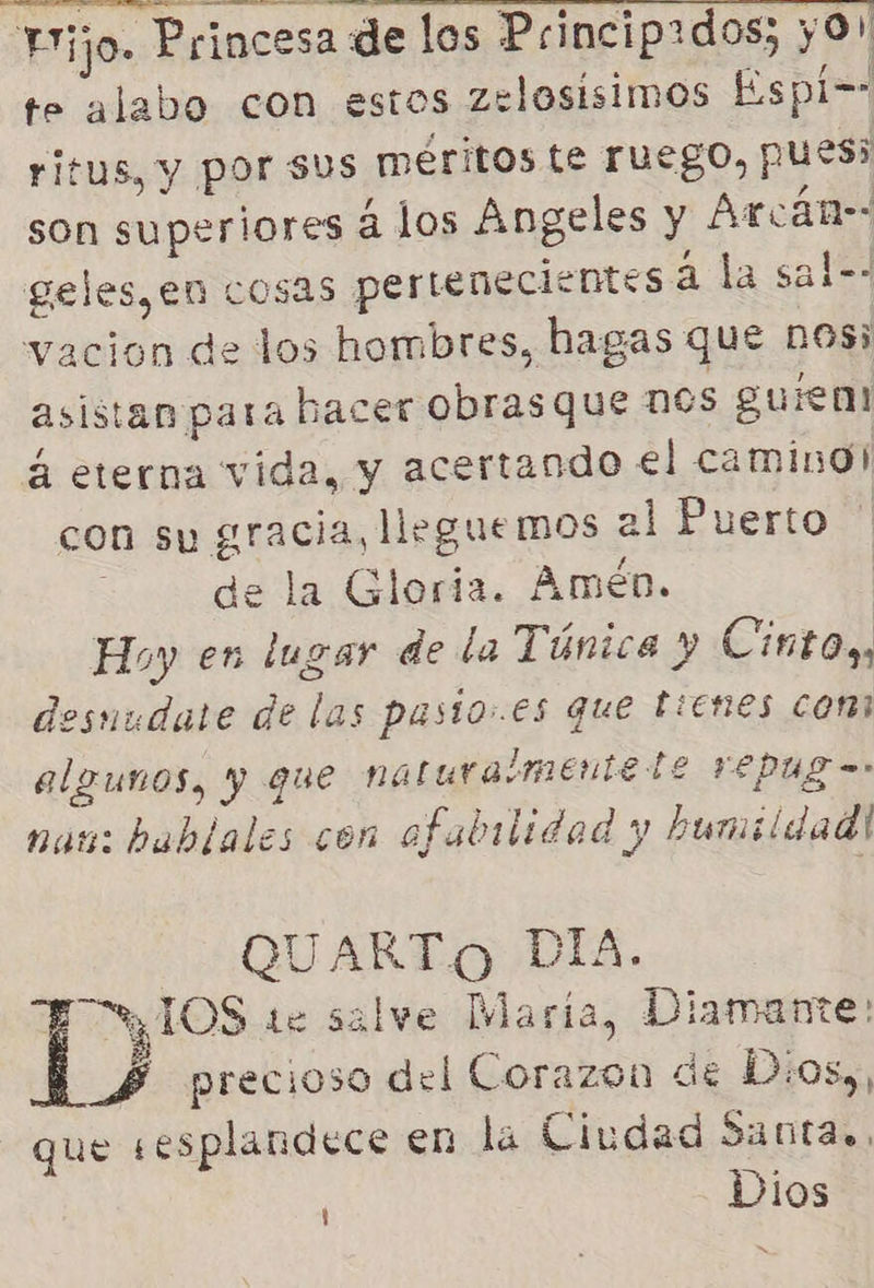 Fijo. Princesa de los Princip:dos; yO! te alabo con estos zelosisimos Espi== ritus, y por sus méritos te ruego, pues son superiores á los Angeles y Arcán- geles,en cosas pertenecientes á la sal=- vacion de los hombres, hagas que DOS; asistan para hacer obras que nos guien! 4 eterna vida, y acertando el camino! con su gracia, lleguemos al Puerto de la Gloria. Amén. Hoy en lugar de la Túnica y Cinto., esuudate de las pasto.es que tienes comi algunos, y que naturaimentele repug = nau: hablales con ofabilidad y humildad! QUARTO PIA. ETYIOS 1e salve Maria, Diamante: j precioso del Corazon de D:os,, que sesplandece en la Ciudad Santas, Dios