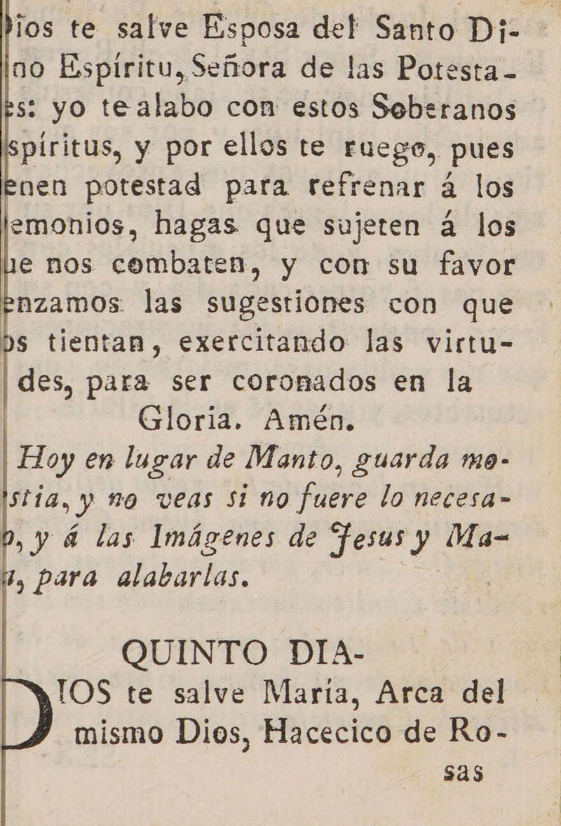 no Espiritu, Señora de las Potesta - s: yo tealabo con estos Soberanos piritus, y por ellos te ruego, pues Enen potestad para refrenar á los lemonios, hagas que sujeten á los Le nos combaten, y con su favor enzamos las sugestiones con que bs tientan, exercitando las virtu- | des, para ser coromados en la | Gloria. Amén. Hoy en lugar de Manto, guarda mo- istía, y no veas si no fuere lo necesa» ,y 4 las Imágenes de Hesus y Ma- g, para alabarlas.     QUINTO DIA- IOS te salve Marta, Arca del mismo Dios, Hacecico de Ro- sas