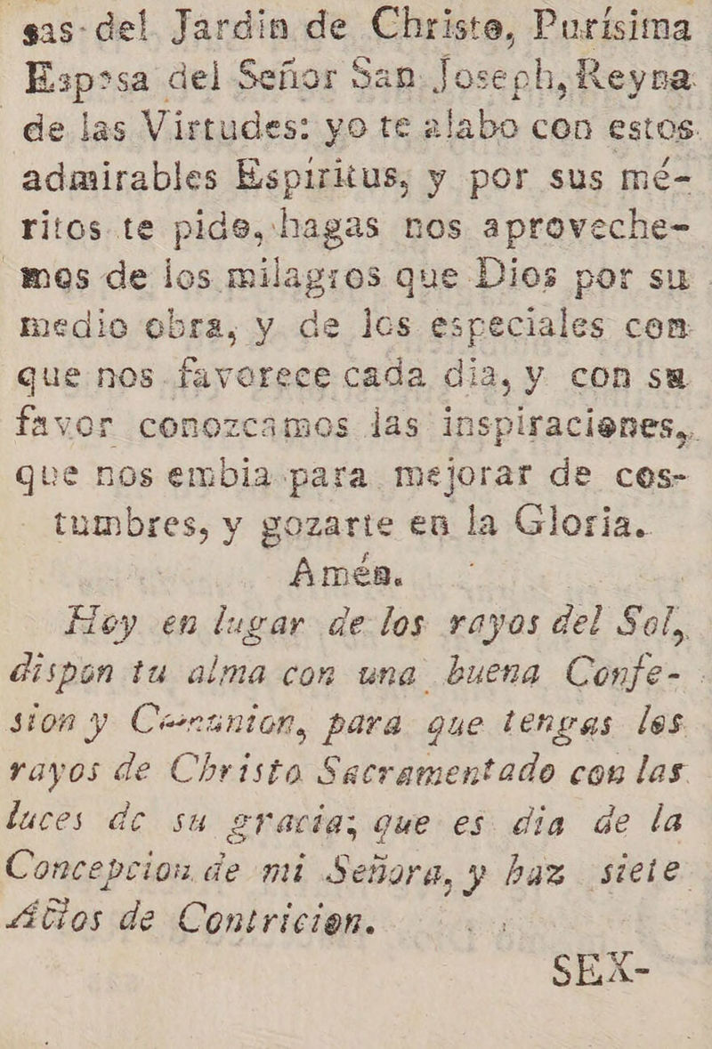 sas-del Jardin de Christe, dad Esposa del Señor San Joseph, Reyna de las Virtudes: yo te alabo con estos admirables Espiritus, y por sus mé- ritos te pide, hagas nos aproveche- mes de los milagros que Dios por su medio obra, y de los especiales com que nos favorece cada dia, y con su favor conozcamos las inspiracienes,, que nos embia para mejorar de cos- tumbres, y gozarte en la Gloria. 0 Amen. Hoy en lugar de los rayos del Sol, dispon tu alma con una buena Confe- sion y Cenanton, para que tengas los rayos de Christo Sacramentado con las luces de su gracia; que es dia de la Concepcion de mi Señora, y haz siete 4átios de Contricion. SEX-