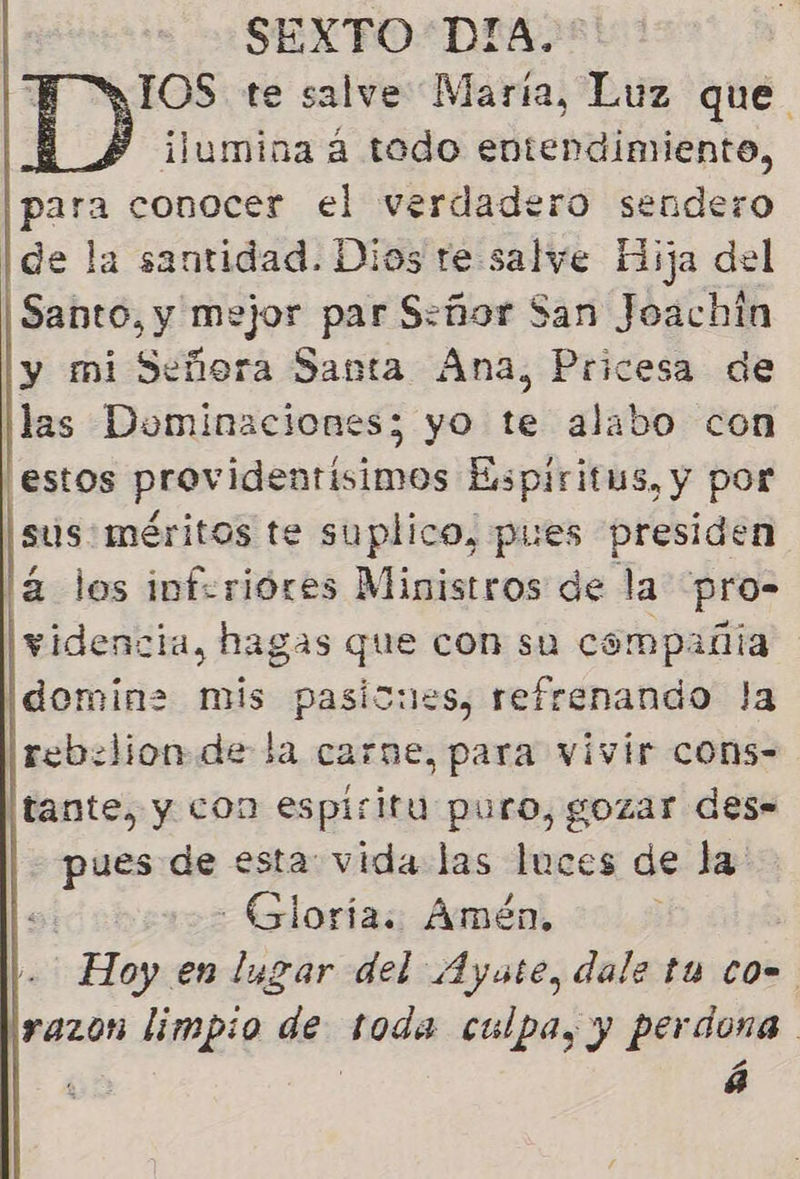 SEXTO DIA. RIOS te salve María, Luz que BS ilumina á todo entendimiento, para conocer el verdadero sendero Ide la santidad. Dios re salve Hija del Santo, y mejor par S:ñor San Joachin y mi Señora Santa Ana, Pricesa de las Dominaciones; yo te alabo con estos providentisimos Espiritus, y por sus: méritos te suplico, pues presiden á los inferióres Ministros de la pro- videncia, hagas que con su compañia Idomin= mis pasicues, refrenando la rebelion de la carne, para vivir cons- tante, y con espiritu puro, gozar des= pues de esta: vida las luces de la Gloria. Amén, Hoy en lugar del Ayate, dale ta co razon limpio ja toda culpa, y perdona ] á 