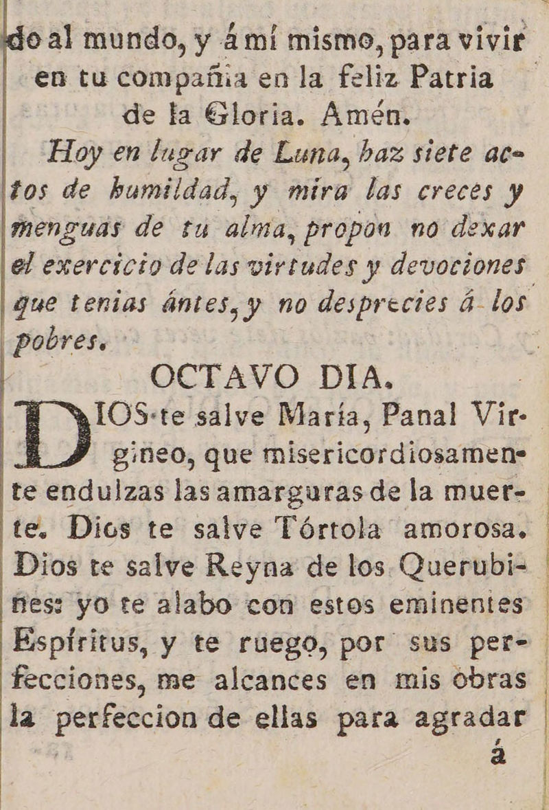en tu compañia en la feliz Patria de la Gloria. Amen. Hoy en lugar de Luna, baz siete ac tos de humildad, y mira las creces y menguás de tu alma, propon no dexar   OCTAVO DIA. | Y 1OS:te salve María, Panal Vir- gineo, que misericordiosamen- te endulzas las amarguras de la muer- te. Dios te salve Tórtola amorosa. Dios te salve Reyna de los Querubi- nes: yo te alabo con estos eminentes Espíritus, y te ruego, por sus per- fecciones, me alcances en mis obras la perfeccion de ellas para agradar ' a | pobres. A A o a A