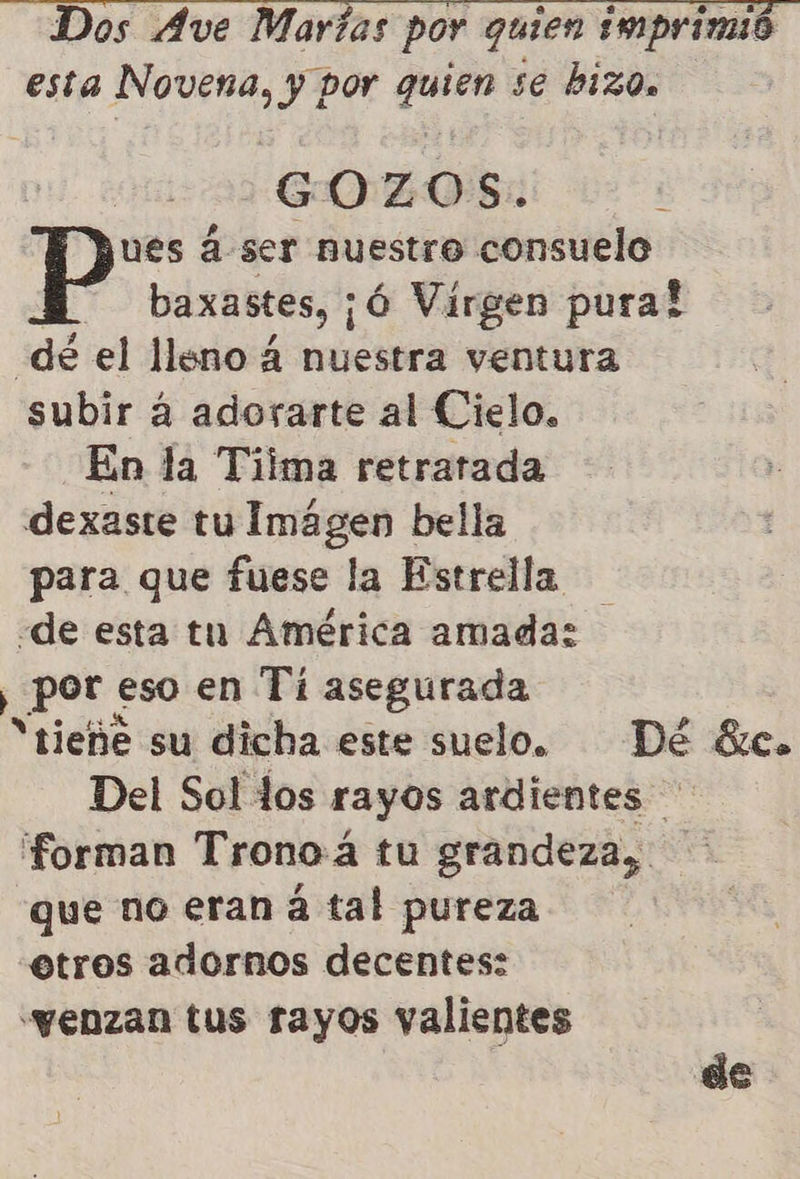   Dos Ave Maras por quien imprimió esta ses y por ces se biz0s GOZ O S. ues á ser nuestro consuelo baxastes, ¡Ó Virgen pura! de el lleno 4 nuestra ventura subir á adorarte al Cielo. En la Tiima retratada dexaste tu Imágen bella para que fuese la Estrella «de esta tu América amada: ¡pot Seal en Tí asegurada “tieñe su dicha este suelo. Dé éze. Del Sol los rayos ardientes forman Tronoá tu grandeza, que no eran á tal pureza etros adornos decentes: «yenzan tus rayos valientes de