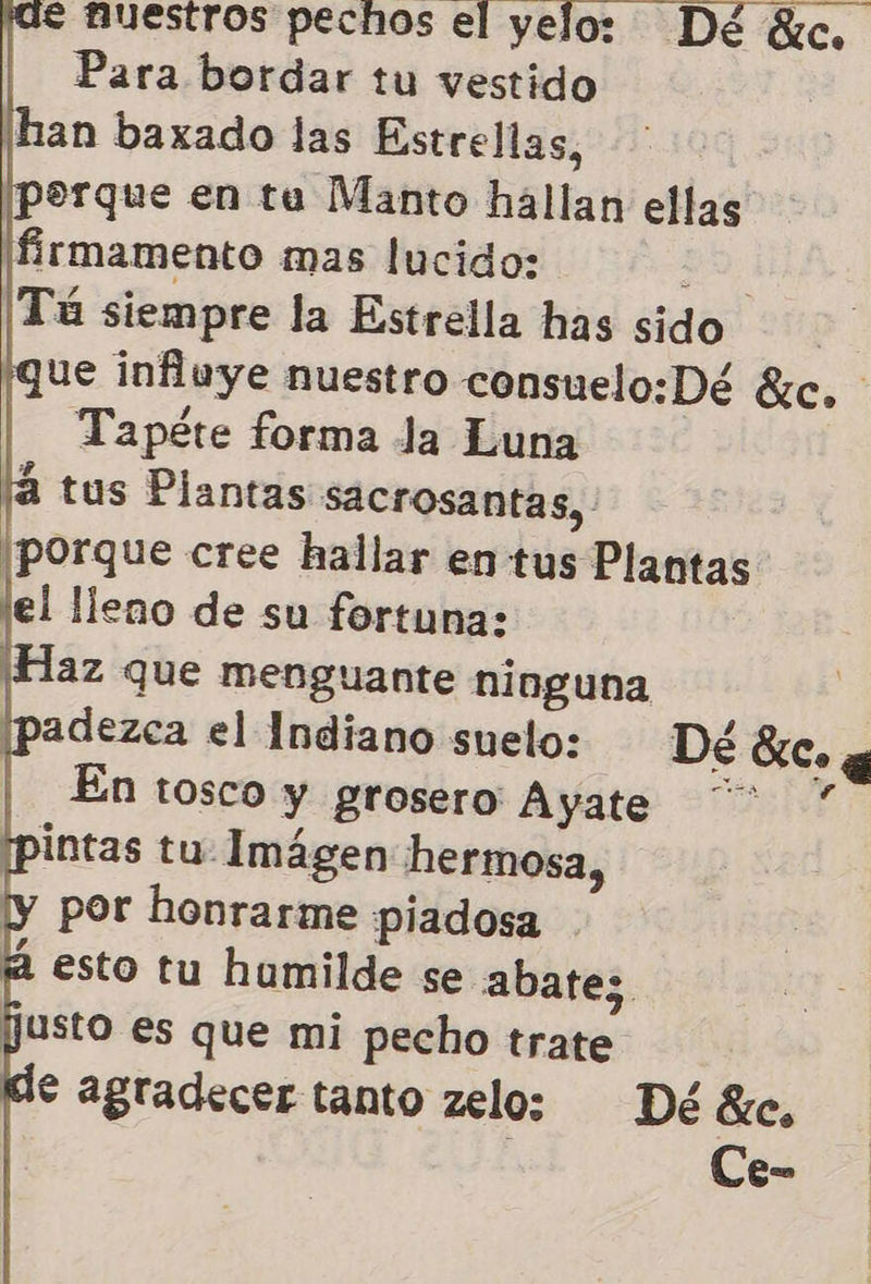 € nuestros pechos el yeloz Dé Sic, Para bordar tu vestido han baxado las Estrellas, porque en ta Manto hallan ellas ¡firmamento mas lucido: a Tú siempre la Estrella has sido ue influye nuestro consuelo:Dé 8, Tapéte forma Ja Luna tus Plantas sacrosantas, ¡porque cree hallar en tus Plantas lel lleno de su fortuna: ¡Haz que menguante ninguna adezca el Indiano suelo: Dé SC» y | Enrtosco y grosero Ayate ” intas tu- Imágen hermosa, por honrarme piadosa esto tu humilde se abate;s. justo es que mi pecho trate e agradecer tanto zelo: Dééxc, : Ce-