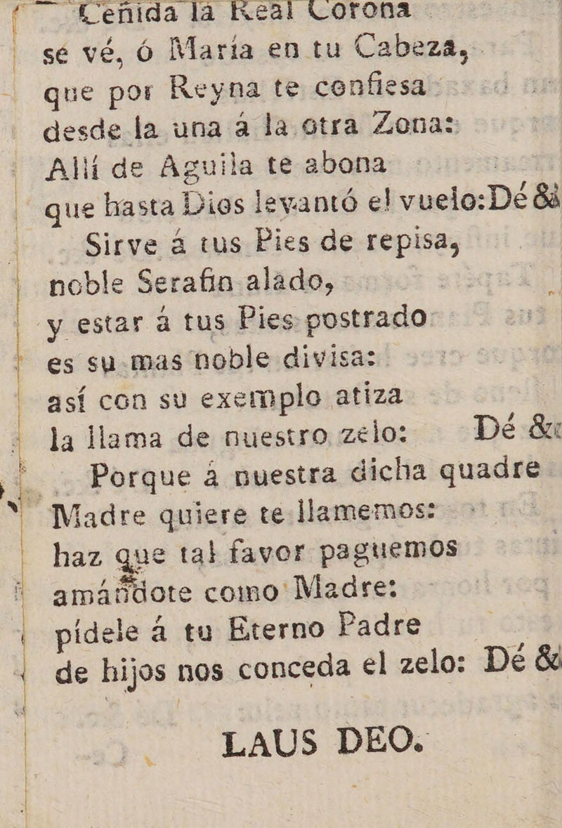  sé vé, Ó María en tu Cabeza, que por Reyna te confiesa desde la una a la otra Zona: Allí de Aguila te abona que hasta Dios levantó el vuelo: De 88 Sirve á tus Pies de repisa, noble Serafin alado, | y estar a tus Pies postrado es su mas noble divisa: así con su exemplo atiza la llama de nuestro zeloz. Dé 8 Porque á nuestra dicha quadre. haz que tal favor paguemos amábiote como Madre: pidele á tu Eterno Padre de hijos nos conceda el zelo: De 8 LAUS DEO.