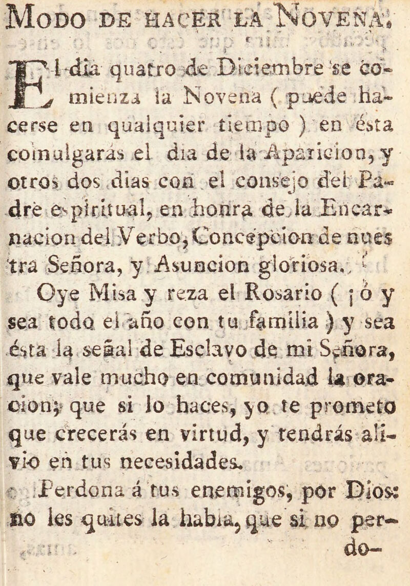 Modo de hacer la Novena, • • . . ■ • . • ■ * ; C i y ' ¿ ' * * c  h ? • fM-dla- quatro de Diciembre 'se co« ^ mienzu la Novena ( puede ha- cerse en qualquier tiempo ) en ésta comulgaras el día de la Aparición, y otros dos días con el consejo del Pá« dré espiritual, en honra deja En car- nación del ¥erbo, Concepción de núes ira Señora, y Asunción gloriosa,, k Oye Misa y reza el Rosario ( ; ó y sea todo el año con tu familia ) y sea ésta h señal de Esclavo de mi Señora, que vale mucho en comunidad la ora- ción; que si lo haces, yo te prometo que crecerás en virtud, y tendrás ali- vio en tus necesidades. Perdona á tus enemigos, por Dios: no Íes quites la habuq que si no per-* r- ti? • dO«