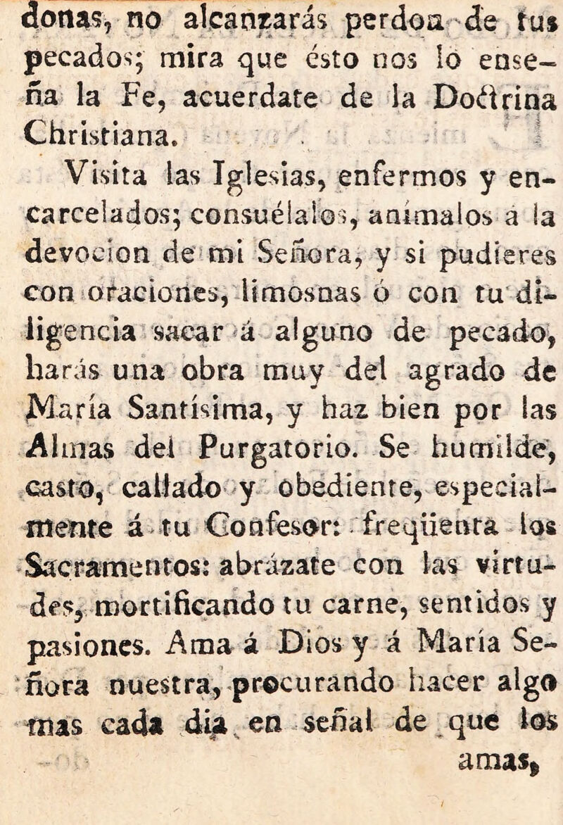 donas, no alcanzarás perdón de tus pecados; mira que ésto nos lo ense- ña la Fe, acuérdate de la Doéirina Christiana. Visita las Iglesias, enfermos y en- carcelados; consuélalos, anímalos á la devoción de mi Señora, y si pudieres con oraciones, limosnas o con tu di- ligencia sacar á alguno de pecado, harás una obra muy del agrado de ¿María Santísima, y haz bien por las Almas del Purgatorio. Se humilde, casto, callado y obediente, especial- mente á tu Confesor: freqííentá los Sacramentos: abrázate con las virtu- des, mortificando tu carne, sentidos y pasiones. Ama á Dios y á María Se- ñora nuestra, procurando hacer algo mas cada día, en señal de que los amas*
