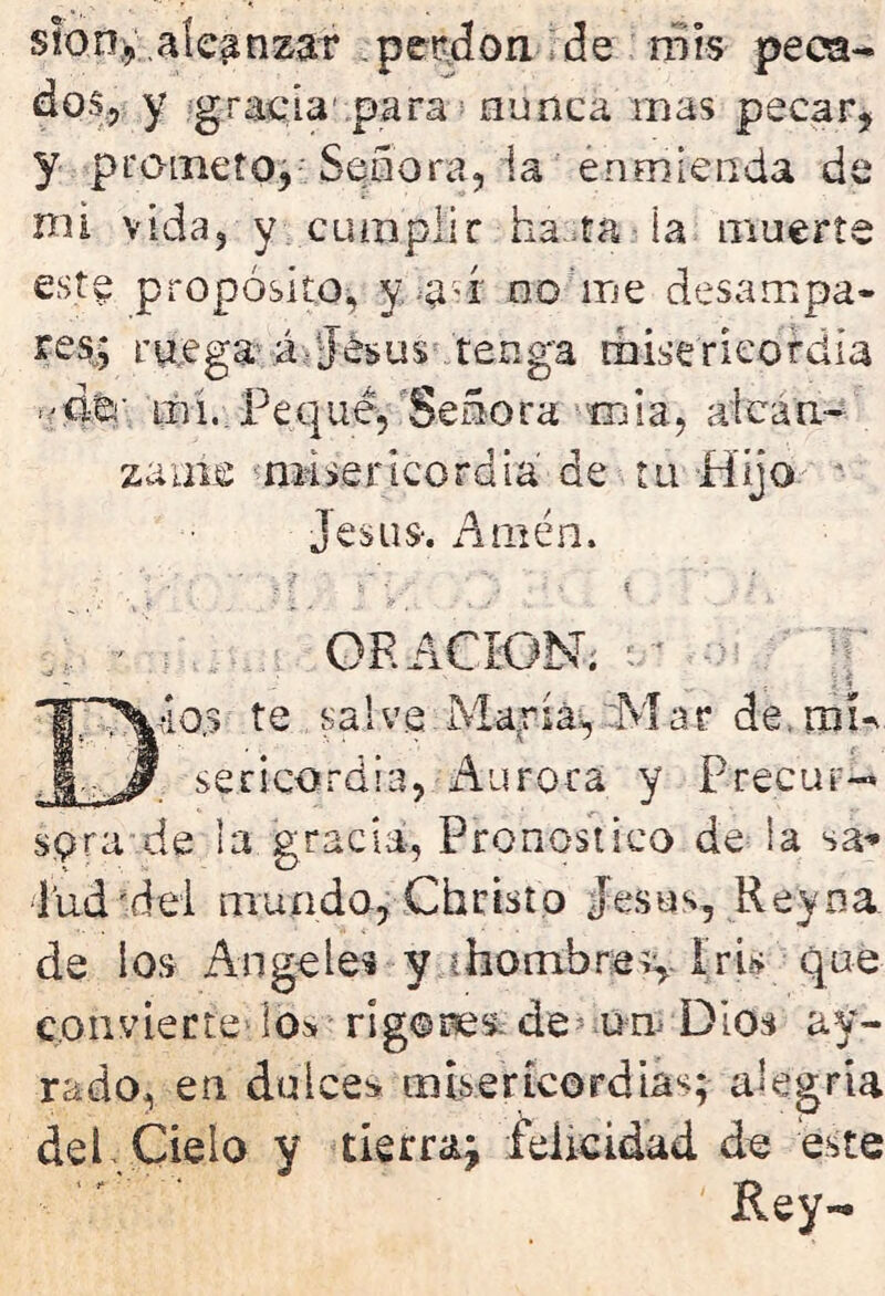 sion, alcanzar perdón de mis peca- dos, y gracia1 para nunca mas pecar, y prometo, Señora, la enmienda de nn vida, y cumplir ha.ta la muerte este propósito, y a-i no me desampa- res; ruega á-Jesús tenga misericordia 'do.' liu..Pequé, Señora roía, alcán- zame misericordia de tu Hijo Jesús-. Amén. ORACION, ■io.s te , salve.María, 9 sericordia, Aurora. C . f 0 j j* l | :Mar de. trm y Precur- sora de la gracia, Pronostico de la sa* lud'dei mundo, Christo jesús. Reyoa de ios Angeles y ¡hombres,. Iris que convierte los rigores. de? un Dios ay- rado, en dulces misericordias; alegría deL Cielo y tierra^ felicidad de este Rey-*