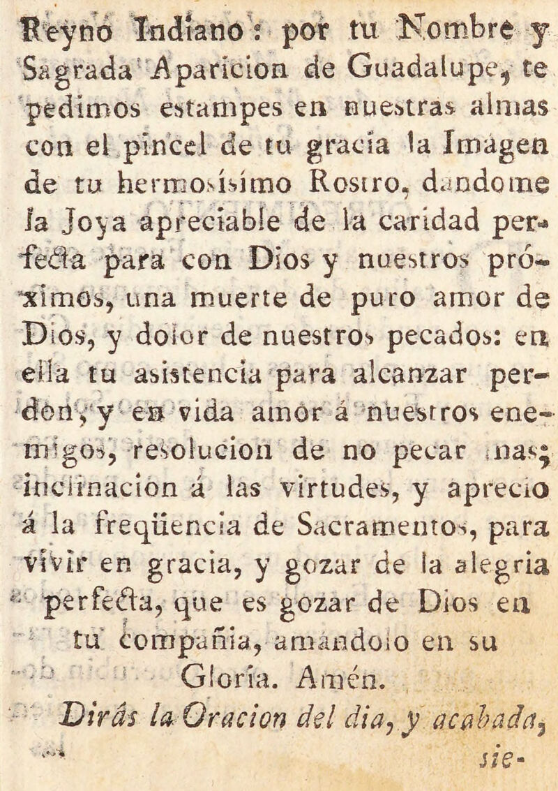 Ueyno Indiano ; por tu Nombre y Sagrada Aparición cié Guadalupe^ te pedimos estampes en nuestras almas con el pincel de tu gracia la Imagen de tu hermosísimo Rostro, dándome la Joya apreciable de la caridad per-* feóta para con Dios y nuestros pró- ximos, una muerte de puro amor de Dios, y dolor de nuestros pecados: en ella tu asistencia para alcanzar per- dón eye© vida amor á nuestros ene- migos, resolución de no pecar mas} inclinación á las virtudes, y aprecio á la freqüencia de Sacramentos, para vivir en gracia, y gozar de ta alegría í; perfecta, que es gozar de Dios en tu compañía, amándolo en su Gloria. Amén. Dirás la Oración del día,.y acabada^