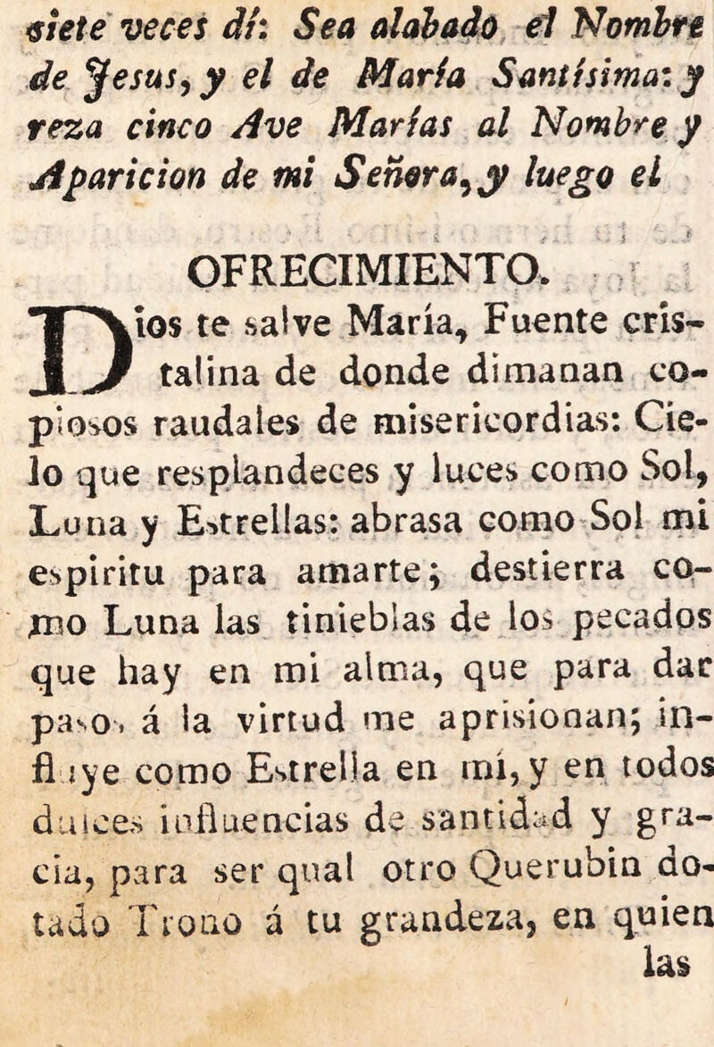 siete veces di: Sea alabado el Nombre de j}esus, y el de María Santísima: y reza cinco Ave Marías al Nombre y Aparición de mi Señor a, y luego el OFRECIMIENTO. Dios te salve María, Fuente cris- talina de donde dimanan co- piosos raudales de misericordias: Cie- lo que resplandeces y luces como Sol, Luna y Estrellas: abrasa como Sol mi espíritu para amarte; destierra co- mo Luna las tinieblas de los pecados que hay en mi alma, que para dar pa-o. á la virtud me aprisionan; in- fi íye como Estrella en mí, y en todos dmces influencias de santidad y gra- cia, para ser qnat otro Querubin do- tado Trono á tu grandeza, en quien