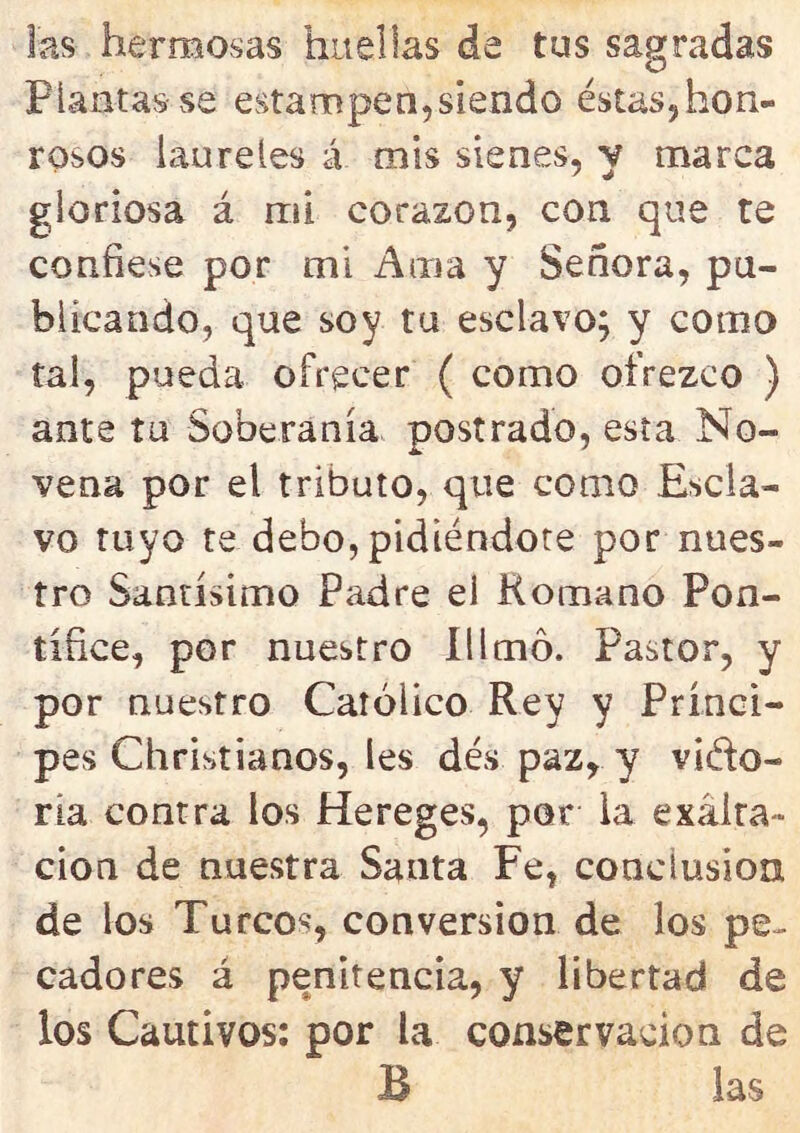 las hermosas huellas de tus sagradas Plantas se estampen,siendo éstas,hon- rosos laureles á mis sienes, y marca gloriosa á mi corazón, con que te confiese por mi Ama y Señora, pu- blicando, que soy tu esclavo; y como tai, pueda ofrecer ( como ofrezco ) ante tu Soberanía postrado, esta No- vena por el tributo, que como Escla- vo tuyo te debo, pidiéndote por nues- tro Santísimo Padre el Romano Pon- tífice, por nuestro Illmo. Pastor, y por nuestro Católico Rey y Prínci- pes Christianos, les dés paz, y vido- ria contra los Hereges, por la exalta- ción de nuestra Santa Fe, conclusión de los Turcos, conversión de los pe- cadores á penitencia, y libertad de los Cautivos: por la conservación de B las